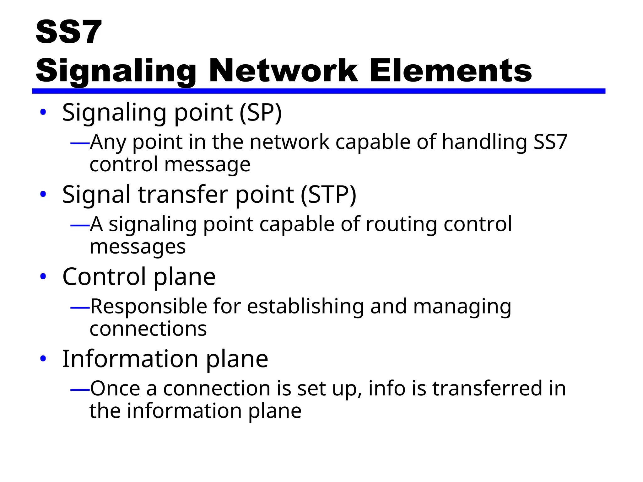 SS7
Signaling Network Elements
• Signaling point (SP)
—Any point in the network capable of handling SS7
control message
• Signal transfer point (STP)
—A signaling point capable of routing control
messages
• Control plane
—Responsible for establishing and managing
connections
• Information plane
—Once a connection is set up, info is transferred in
the information plane
 
