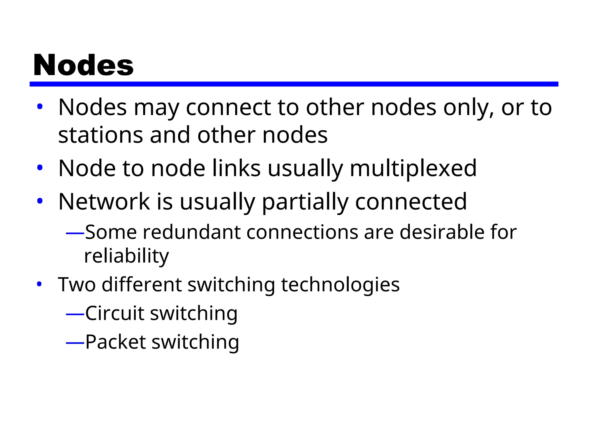 Nodes
• Nodes may connect to other nodes only, or to
stations and other nodes
• Node to node links usually multiplexed
• Network is usually partially connected
—Some redundant connections are desirable for
reliability
• Two different switching technologies
—Circuit switching
—Packet switching
 