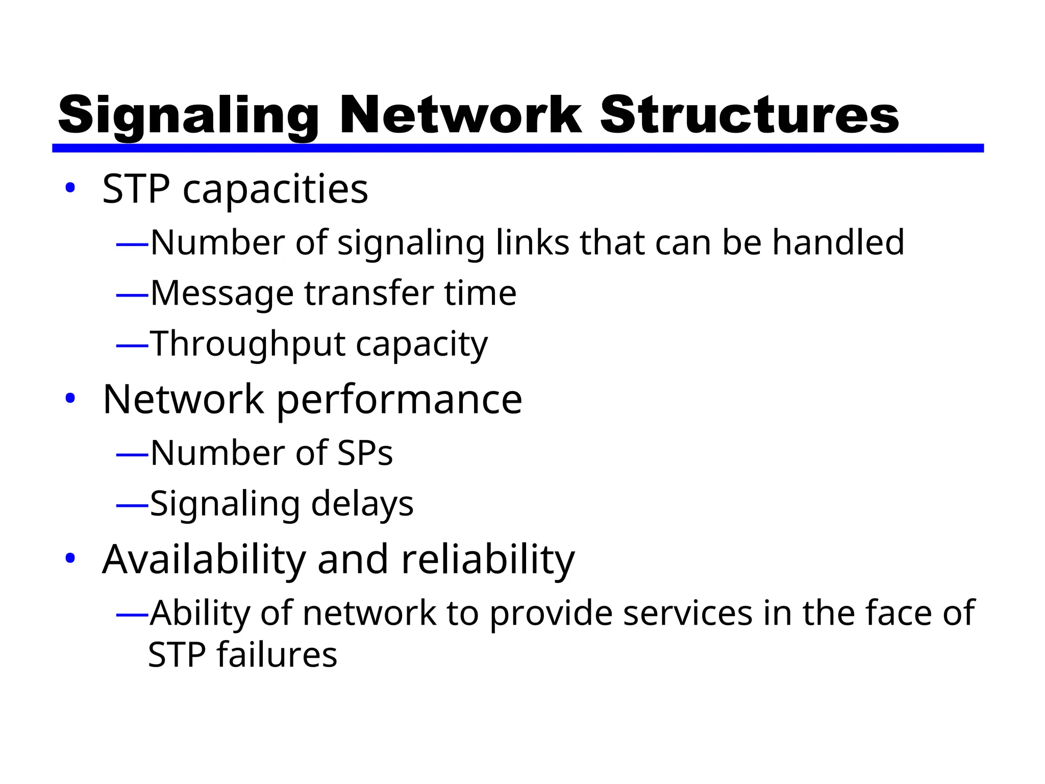 Signaling Network Structures
• STP capacities
—Number of signaling links that can be handled
—Message transfer time
—Throughput capacity
• Network performance
—Number of SPs
—Signaling delays
• Availability and reliability
—Ability of network to provide services in the face of
STP failures
 