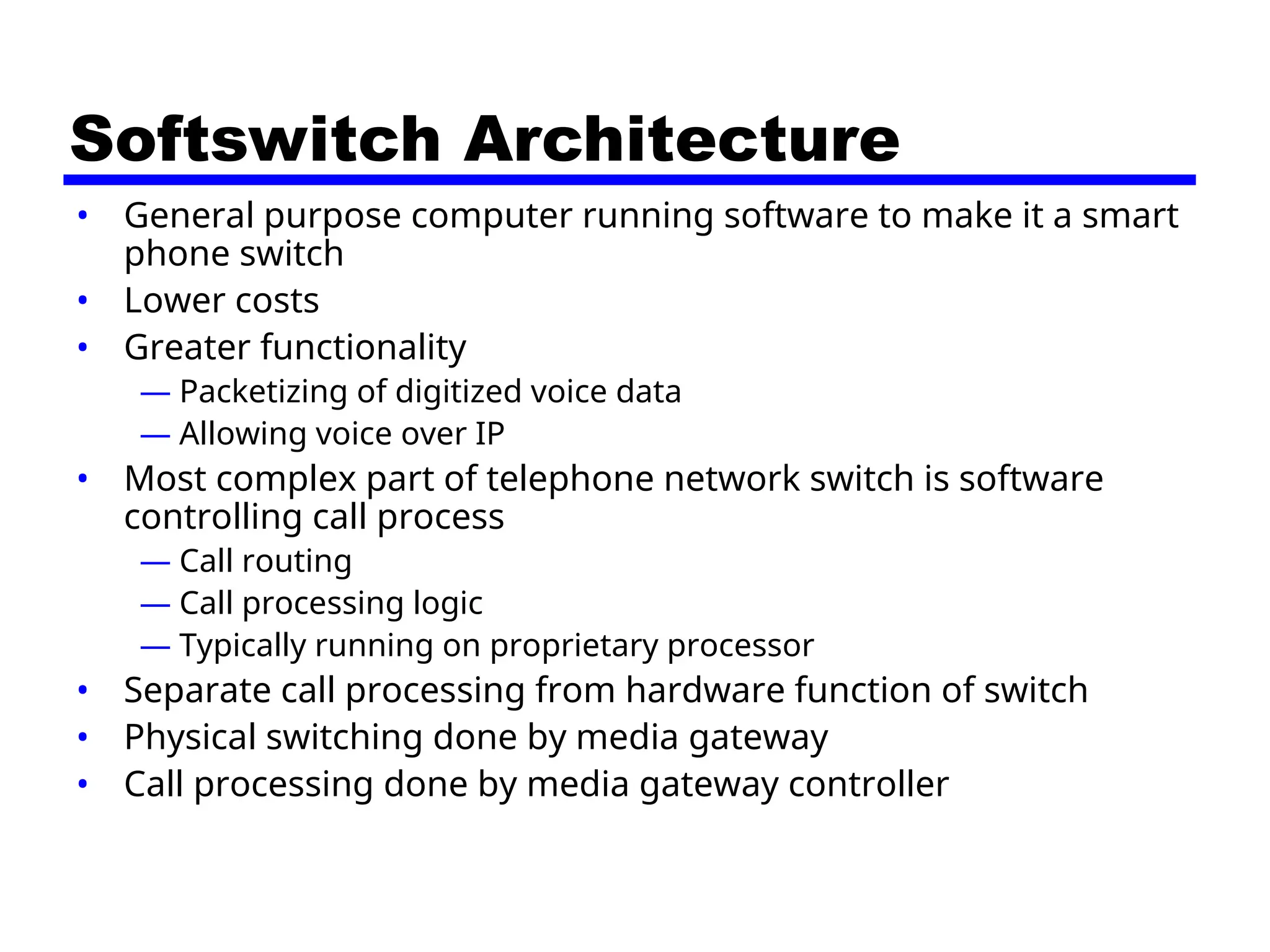 Softswitch Architecture
• General purpose computer running software to make it a smart
phone switch
• Lower costs
• Greater functionality
— Packetizing of digitized voice data
— Allowing voice over IP
• Most complex part of telephone network switch is software
controlling call process
— Call routing
— Call processing logic
— Typically running on proprietary processor
• Separate call processing from hardware function of switch
• Physical switching done by media gateway
• Call processing done by media gateway controller
 