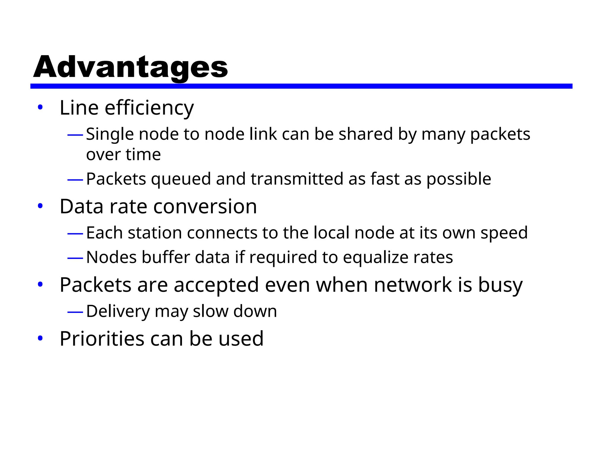 Advantages
• Line efficiency
—Single node to node link can be shared by many packets
over time
—Packets queued and transmitted as fast as possible
• Data rate conversion
—Each station connects to the local node at its own speed
—Nodes buffer data if required to equalize rates
• Packets are accepted even when network is busy
—Delivery may slow down
• Priorities can be used
 
