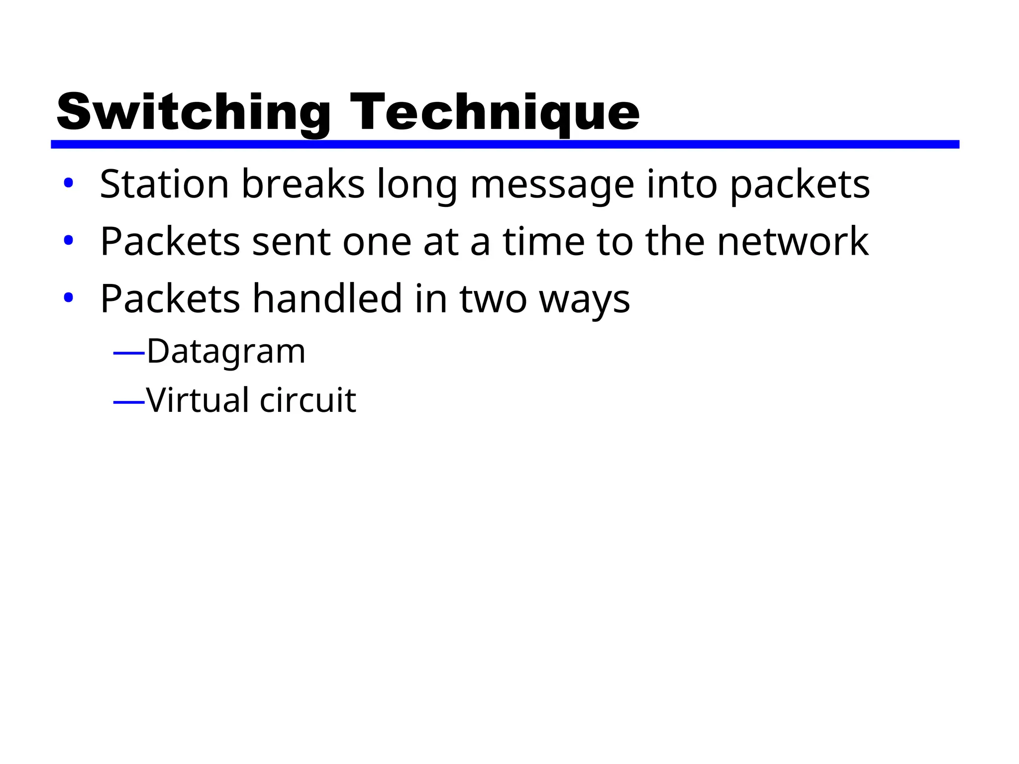 Switching Technique
• Station breaks long message into packets
• Packets sent one at a time to the network
• Packets handled in two ways
—Datagram
—Virtual circuit
 