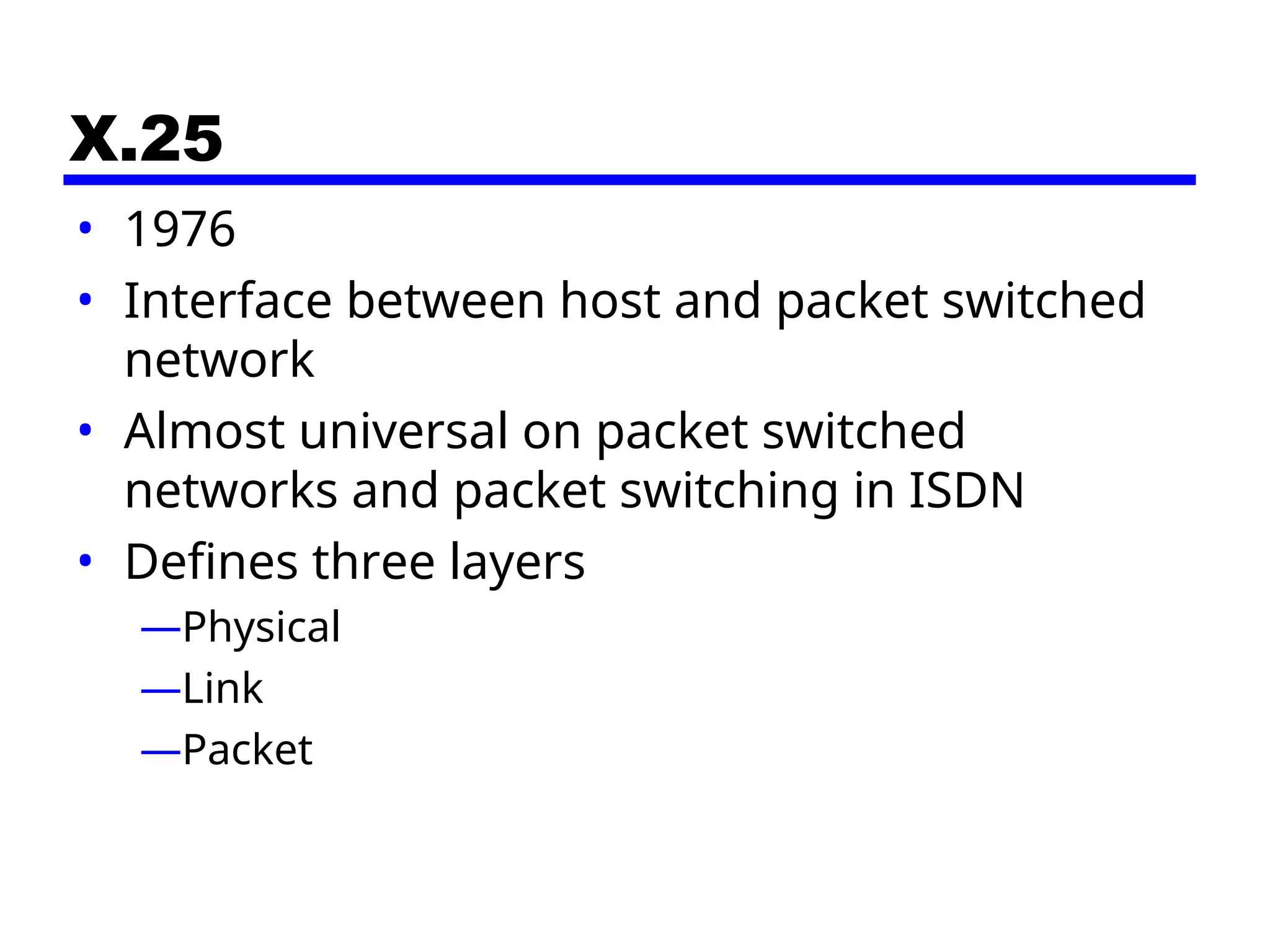 X.25
• 1976
• Interface between host and packet switched
network
• Almost universal on packet switched
networks and packet switching in ISDN
• Defines three layers
—Physical
—Link
—Packet
 