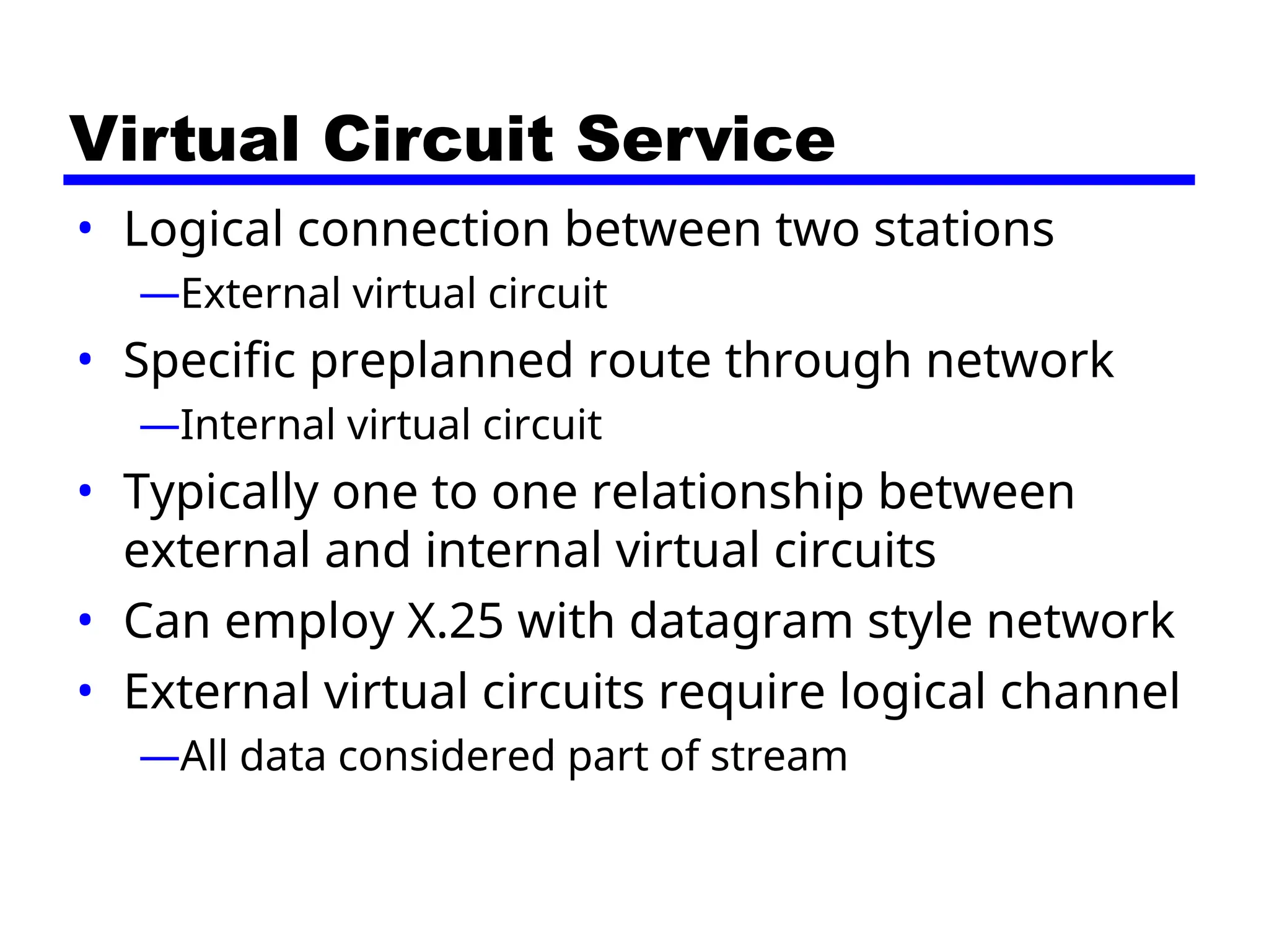 Virtual Circuit Service
• Logical connection between two stations
—External virtual circuit
• Specific preplanned route through network
—Internal virtual circuit
• Typically one to one relationship between
external and internal virtual circuits
• Can employ X.25 with datagram style network
• External virtual circuits require logical channel
—All data considered part of stream
 