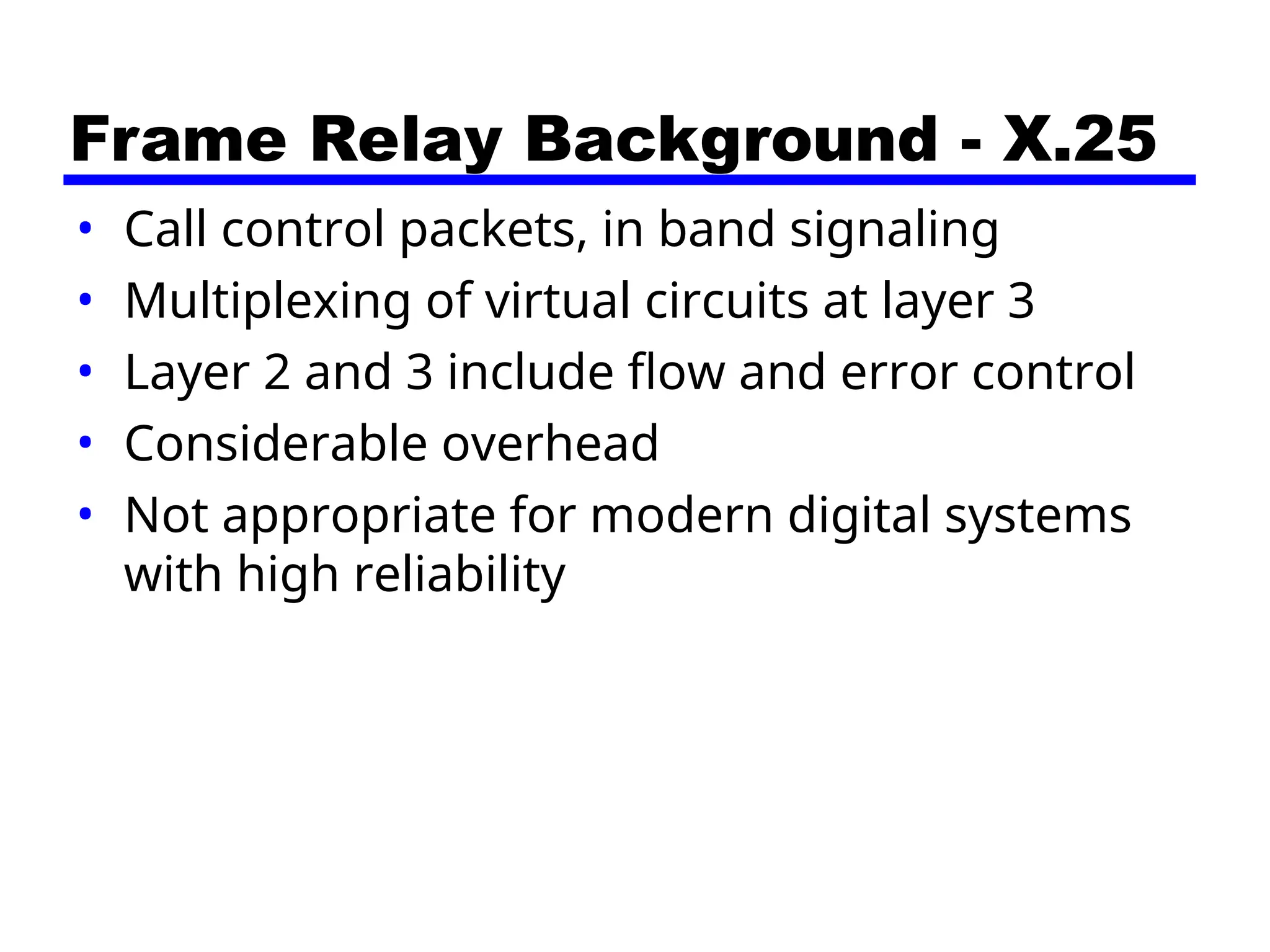Frame Relay Background - X.25
• Call control packets, in band signaling
• Multiplexing of virtual circuits at layer 3
• Layer 2 and 3 include flow and error control
• Considerable overhead
• Not appropriate for modern digital systems
with high reliability
 