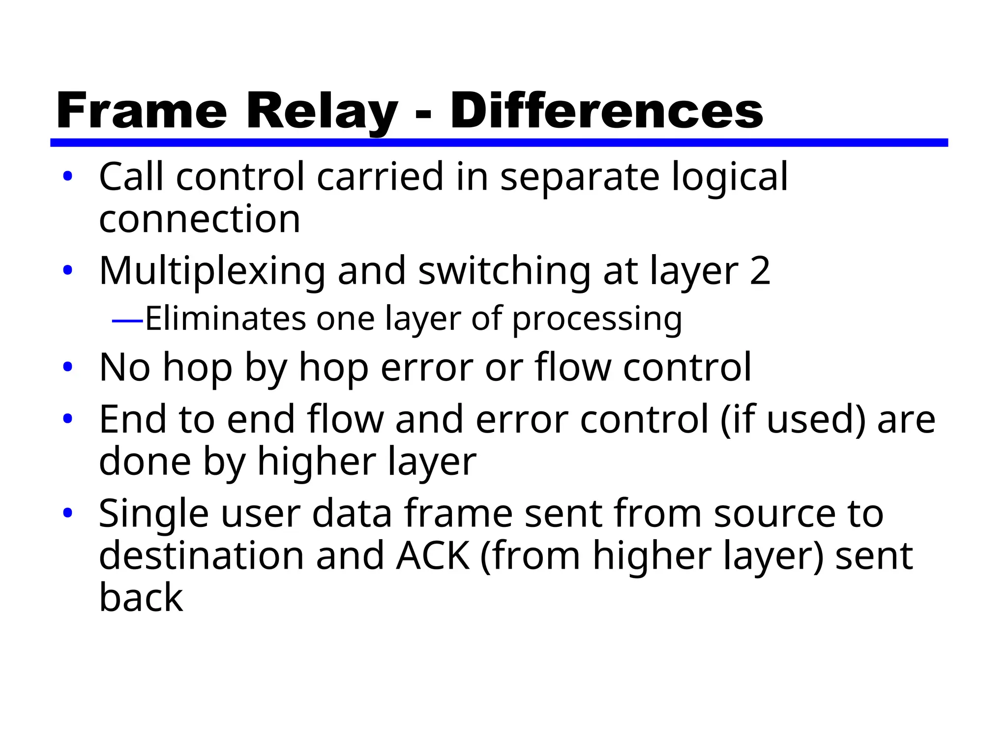 Frame Relay - Differences
• Call control carried in separate logical
connection
• Multiplexing and switching at layer 2
—Eliminates one layer of processing
• No hop by hop error or flow control
• End to end flow and error control (if used) are
done by higher layer
• Single user data frame sent from source to
destination and ACK (from higher layer) sent
back
 