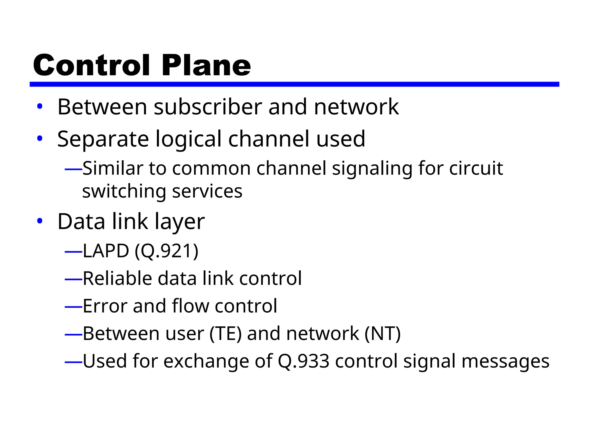 Control Plane
• Between subscriber and network
• Separate logical channel used
—Similar to common channel signaling for circuit
switching services
• Data link layer
—LAPD (Q.921)
—Reliable data link control
—Error and flow control
—Between user (TE) and network (NT)
—Used for exchange of Q.933 control signal messages
 