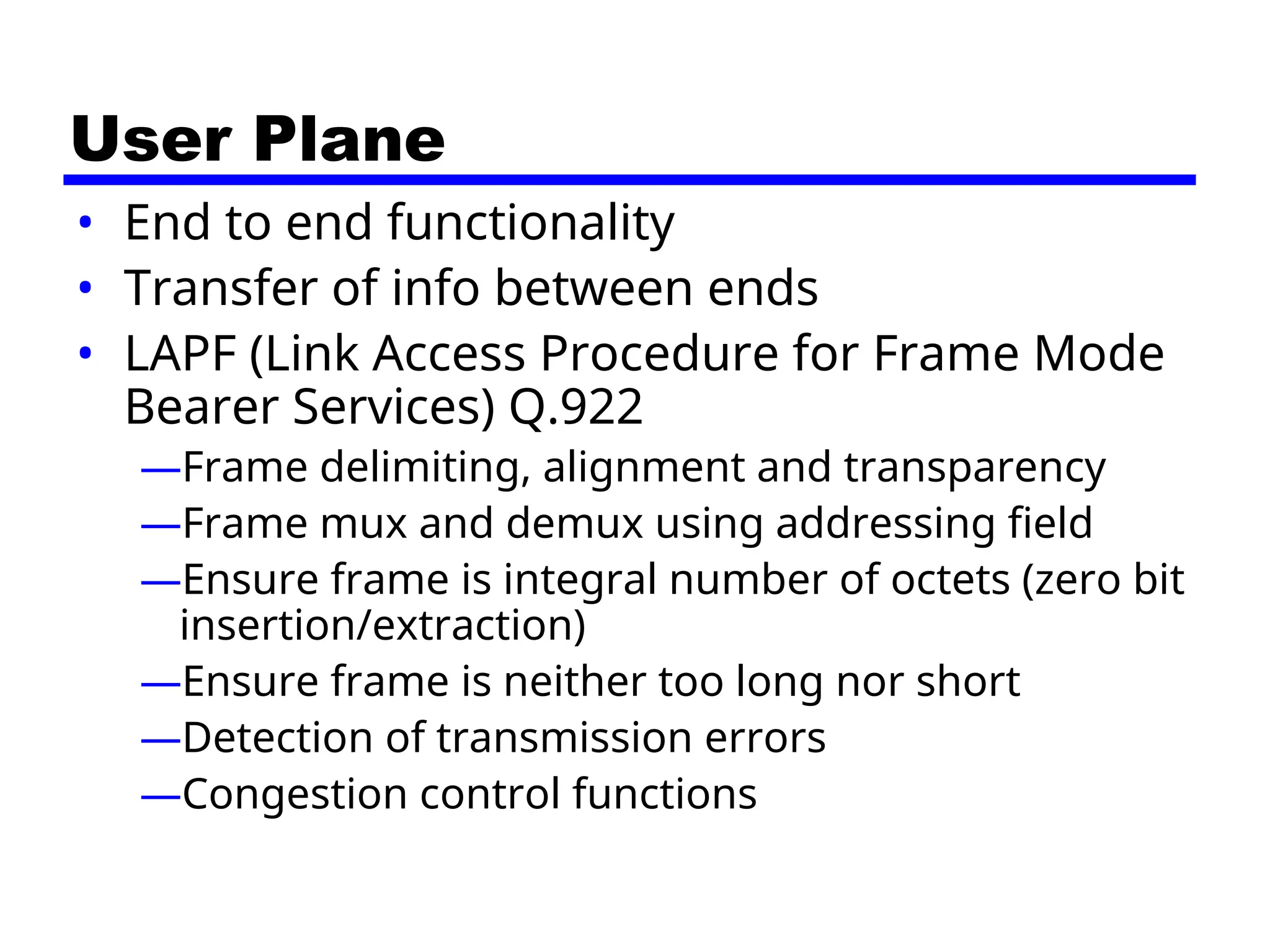 User Plane
• End to end functionality
• Transfer of info between ends
• LAPF (Link Access Procedure for Frame Mode
Bearer Services) Q.922
—Frame delimiting, alignment and transparency
—Frame mux and demux using addressing field
—Ensure frame is integral number of octets (zero bit
insertion/extraction)
—Ensure frame is neither too long nor short
—Detection of transmission errors
—Congestion control functions
 