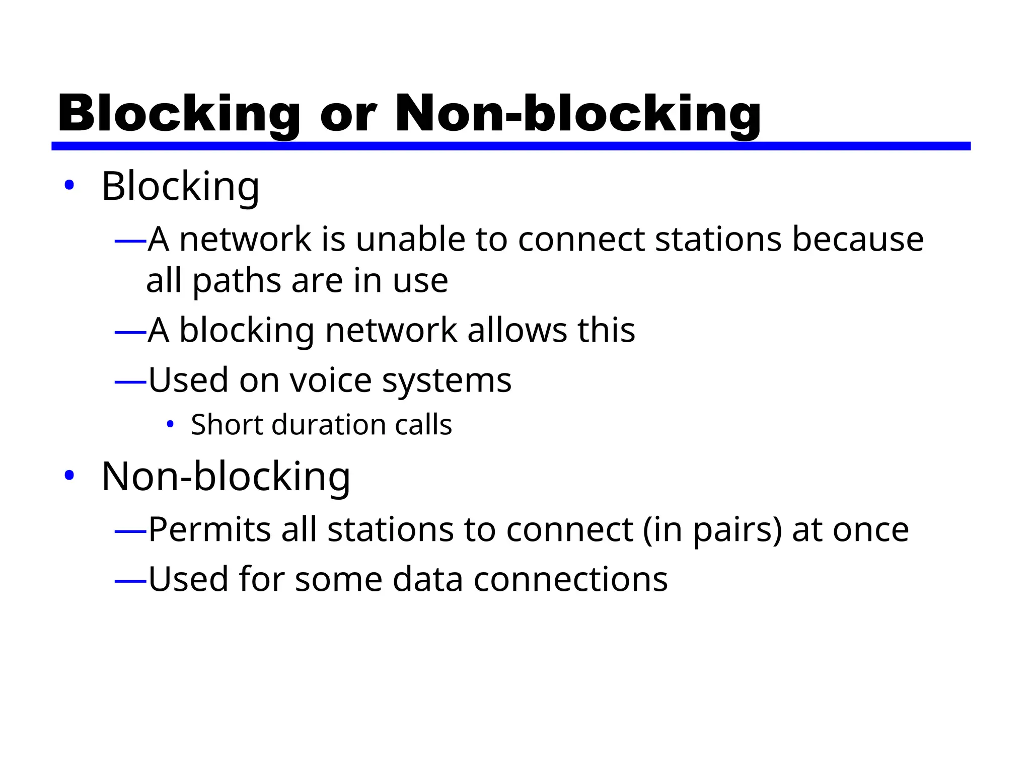 Blocking or Non-blocking
• Blocking
—A network is unable to connect stations because
all paths are in use
—A blocking network allows this
—Used on voice systems
• Short duration calls
• Non-blocking
—Permits all stations to connect (in pairs) at once
—Used for some data connections
 