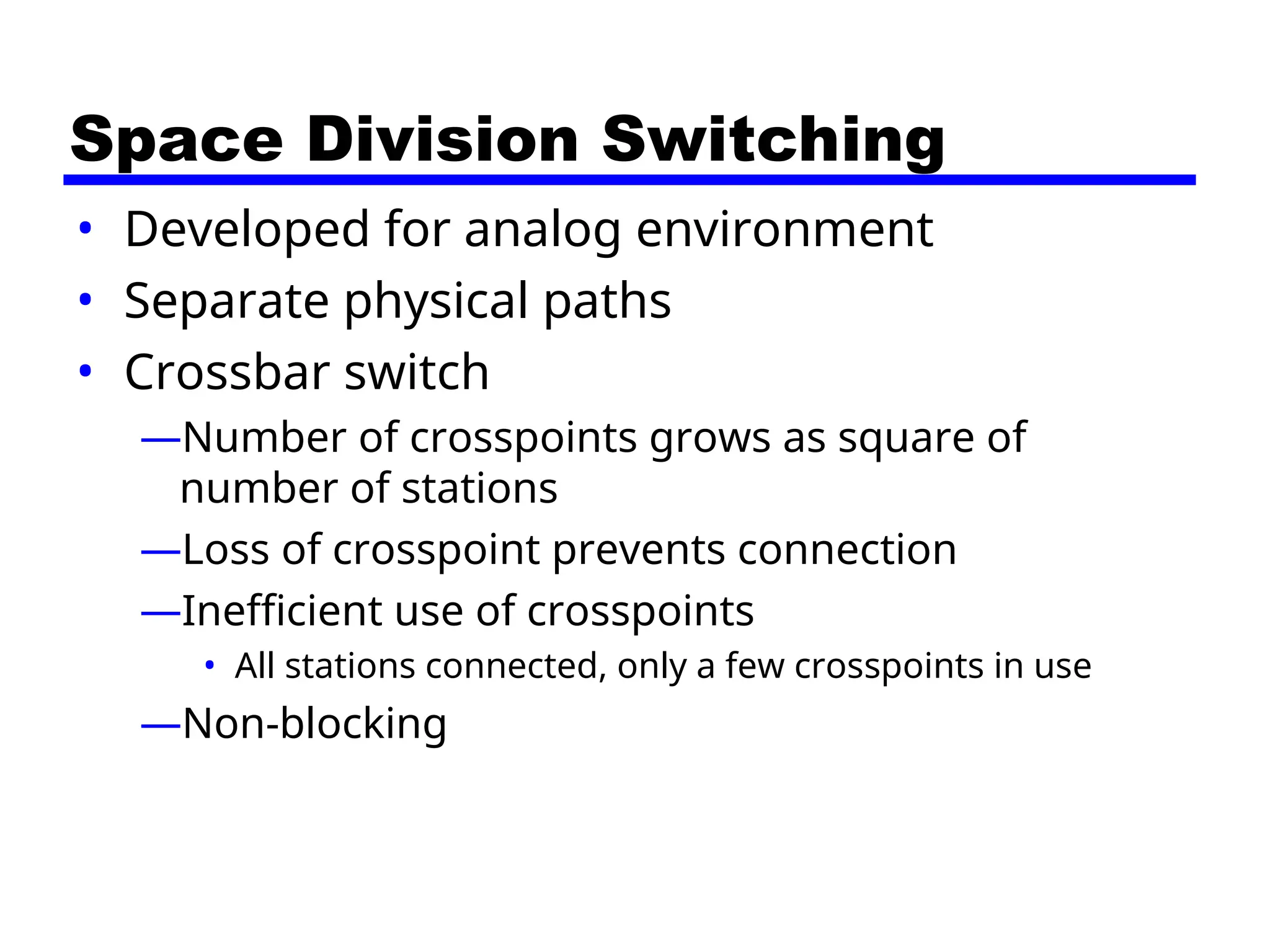 Space Division Switching
• Developed for analog environment
• Separate physical paths
• Crossbar switch
—Number of crosspoints grows as square of
number of stations
—Loss of crosspoint prevents connection
—Inefficient use of crosspoints
• All stations connected, only a few crosspoints in use
—Non-blocking
 