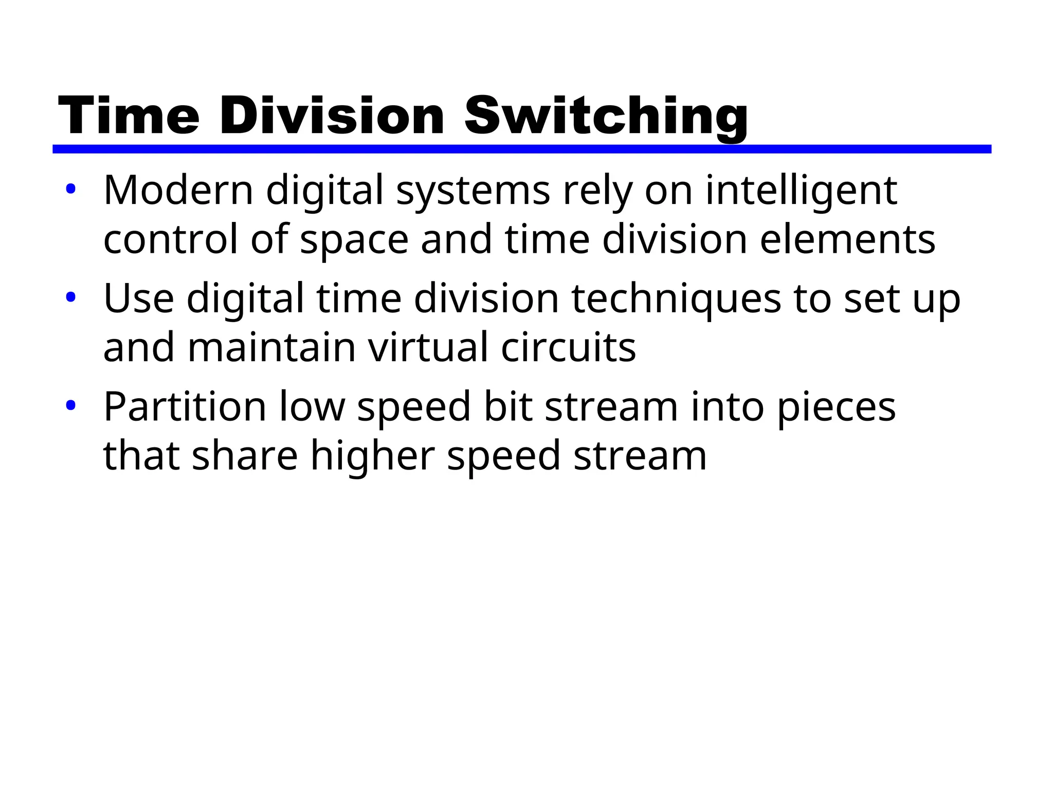 Time Division Switching
• Modern digital systems rely on intelligent
control of space and time division elements
• Use digital time division techniques to set up
and maintain virtual circuits
• Partition low speed bit stream into pieces
that share higher speed stream
 