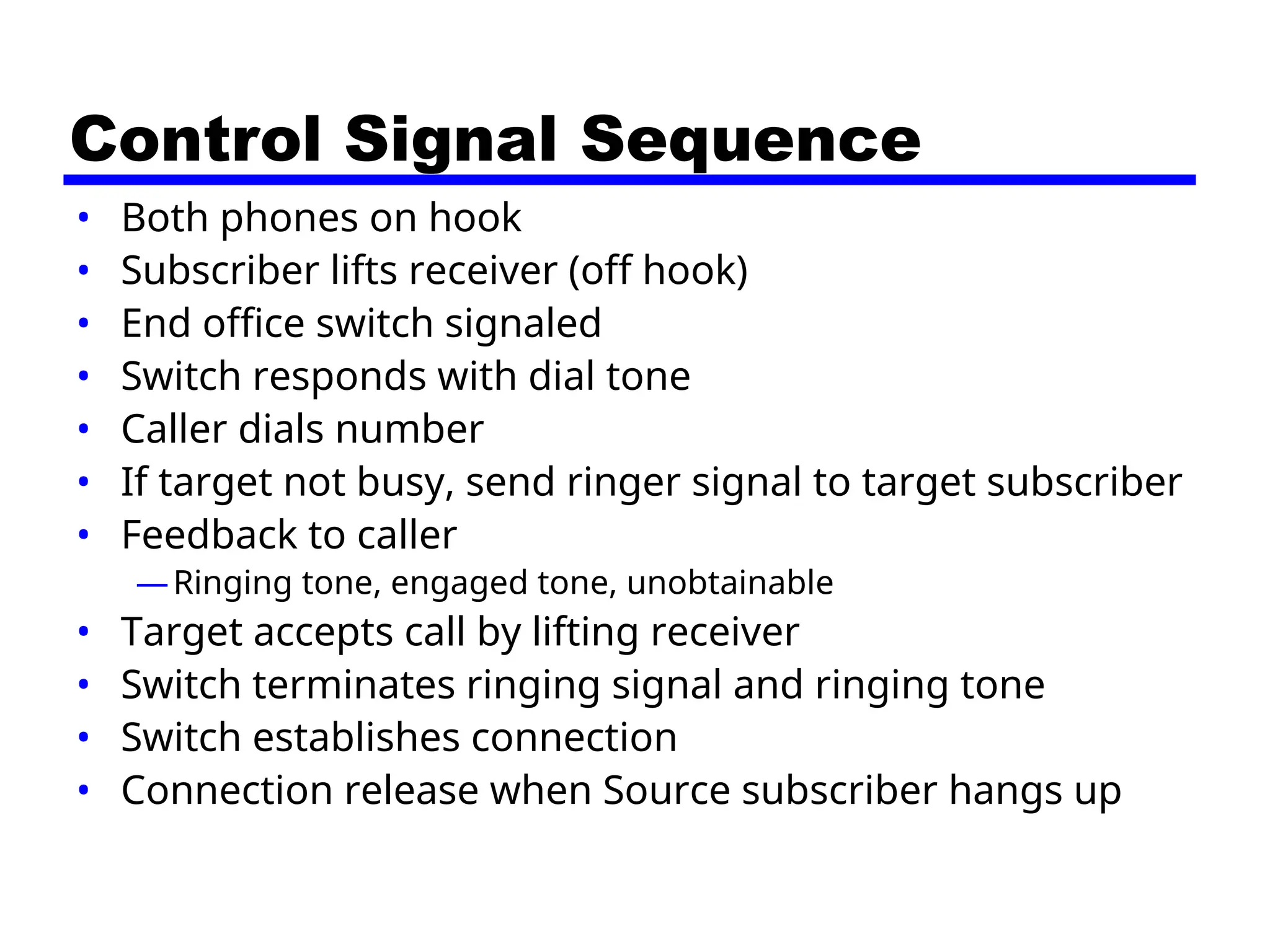 Control Signal Sequence
• Both phones on hook
• Subscriber lifts receiver (off hook)
• End office switch signaled
• Switch responds with dial tone
• Caller dials number
• If target not busy, send ringer signal to target subscriber
• Feedback to caller
—Ringing tone, engaged tone, unobtainable
• Target accepts call by lifting receiver
• Switch terminates ringing signal and ringing tone
• Switch establishes connection
• Connection release when Source subscriber hangs up
 
