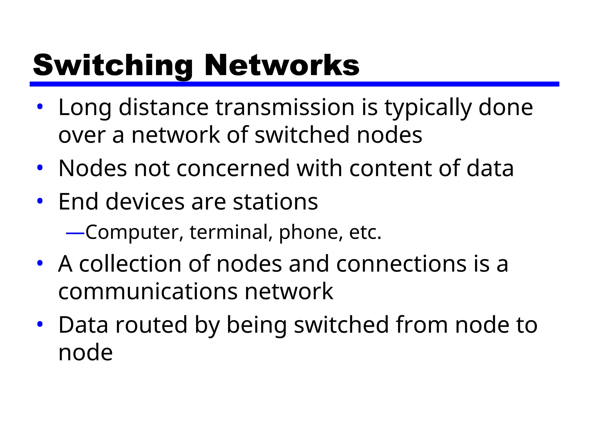 Switching Networks
• Long distance transmission is typically done
over a network of switched nodes
• Nodes not concerned with content of data
• End devices are stations
—Computer, terminal, phone, etc.
• A collection of nodes and connections is a
communications network
• Data routed by being switched from node to
node
 