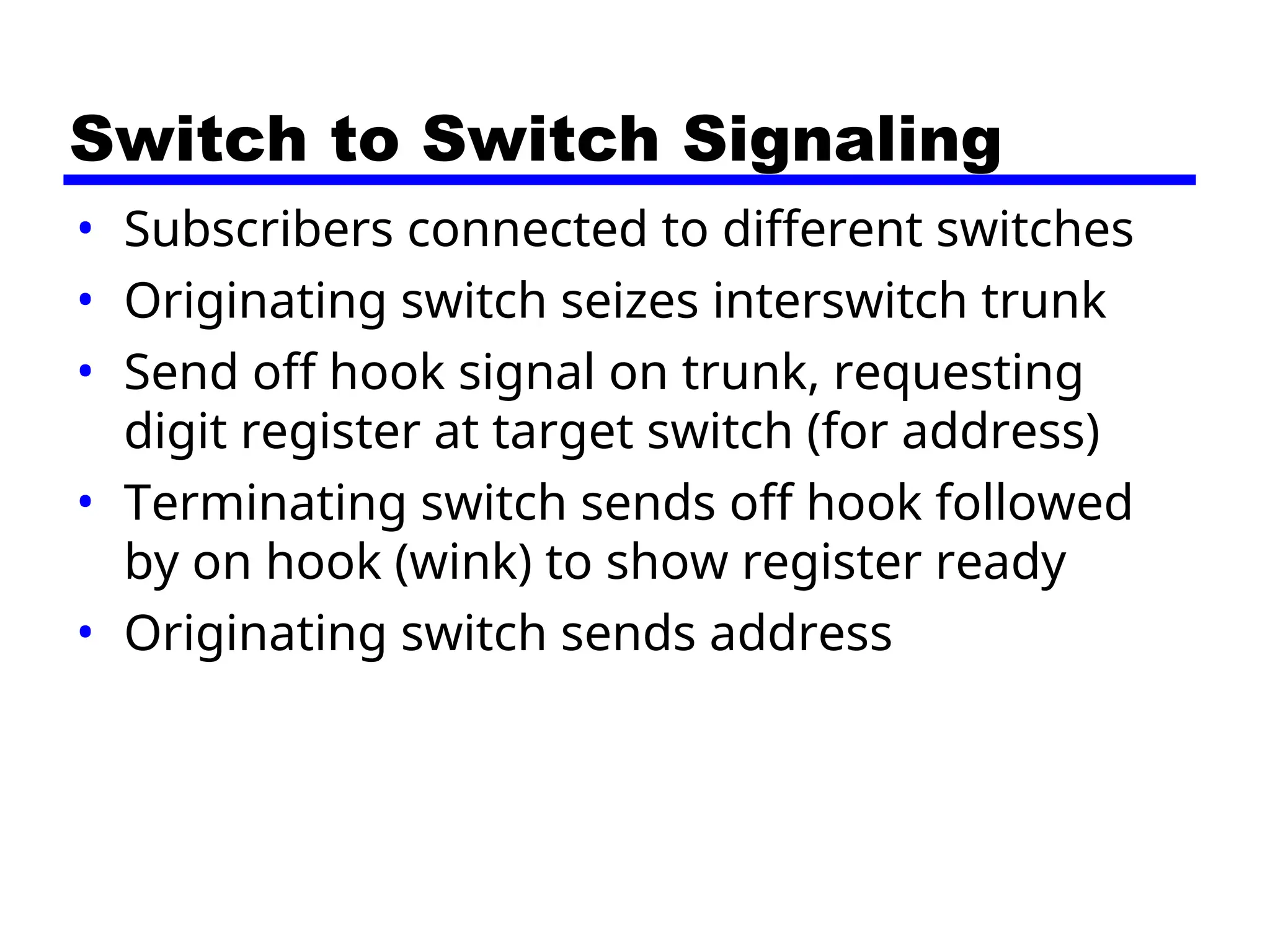 Switch to Switch Signaling
• Subscribers connected to different switches
• Originating switch seizes interswitch trunk
• Send off hook signal on trunk, requesting
digit register at target switch (for address)
• Terminating switch sends off hook followed
by on hook (wink) to show register ready
• Originating switch sends address
 