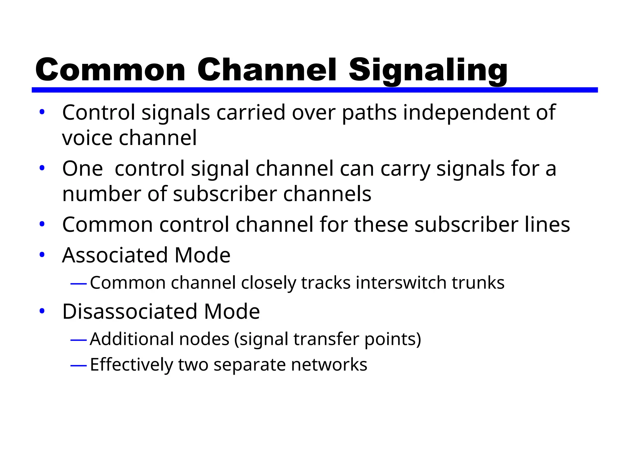 Common Channel Signaling
• Control signals carried over paths independent of
voice channel
• One control signal channel can carry signals for a
number of subscriber channels
• Common control channel for these subscriber lines
• Associated Mode
—Common channel closely tracks interswitch trunks
• Disassociated Mode
—Additional nodes (signal transfer points)
—Effectively two separate networks
 