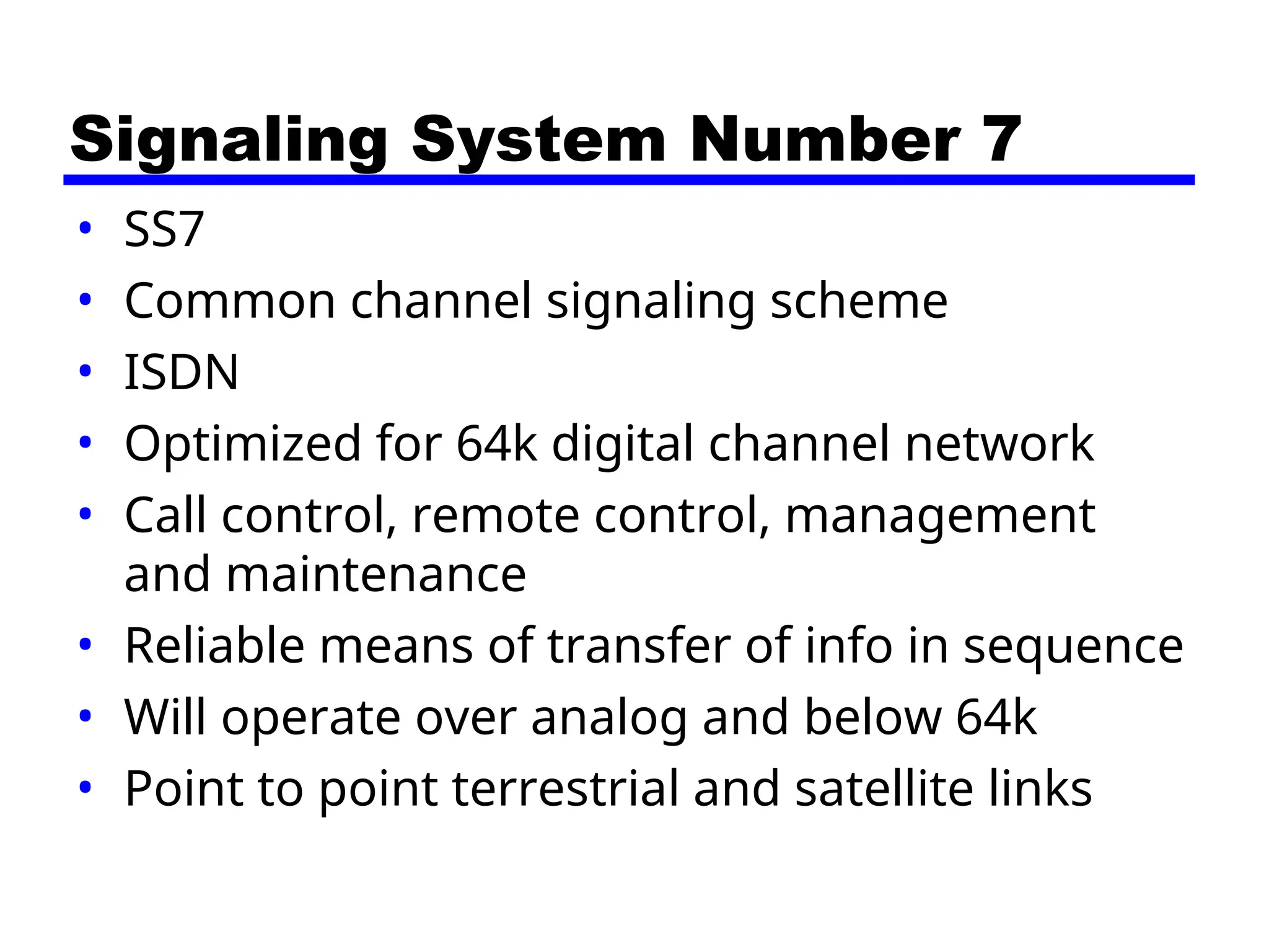 Signaling System Number 7
• SS7
• Common channel signaling scheme
• ISDN
• Optimized for 64k digital channel network
• Call control, remote control, management
and maintenance
• Reliable means of transfer of info in sequence
• Will operate over analog and below 64k
• Point to point terrestrial and satellite links
 