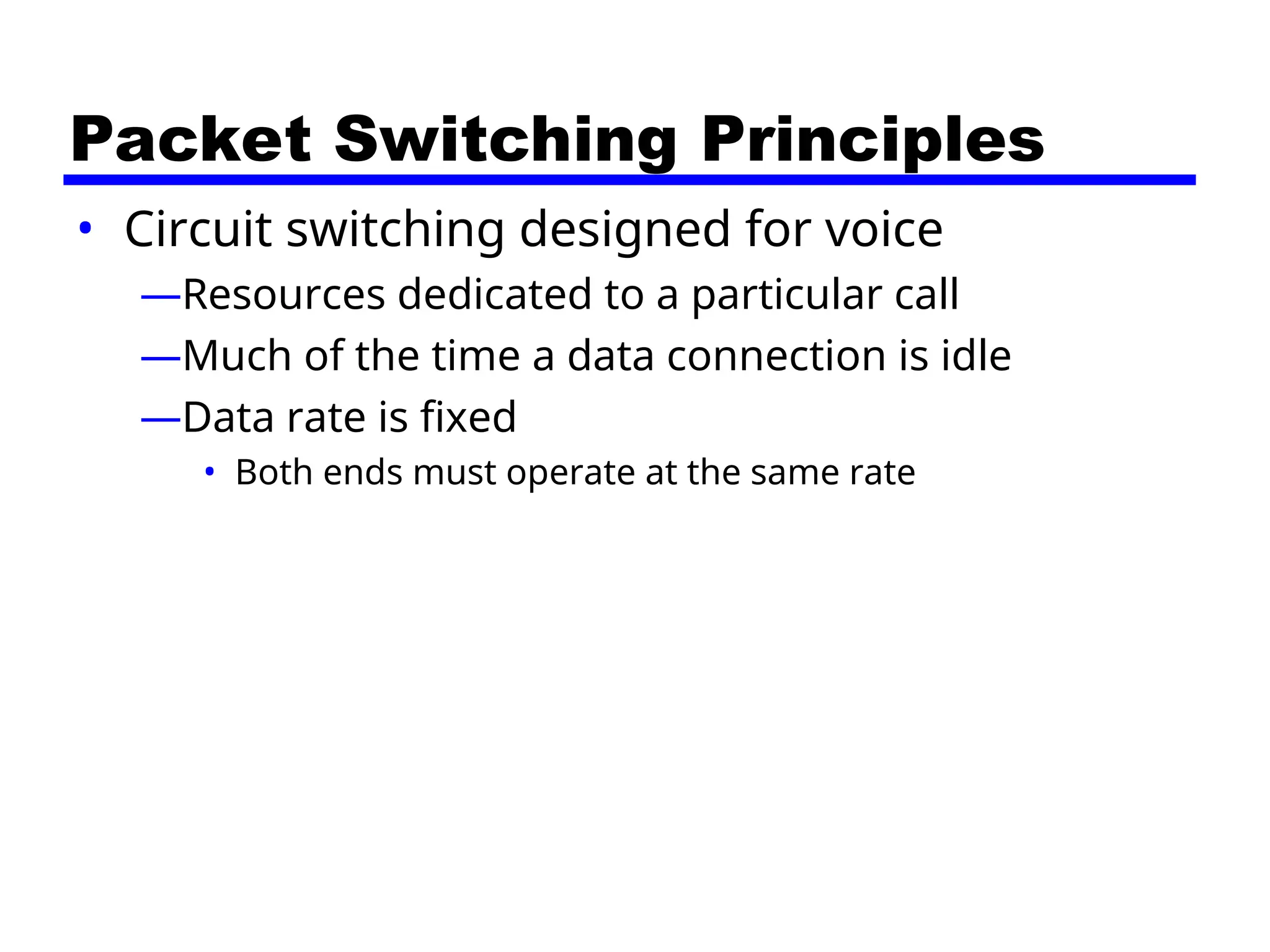Packet Switching Principles
• Circuit switching designed for voice
—Resources dedicated to a particular call
—Much of the time a data connection is idle
—Data rate is fixed
• Both ends must operate at the same rate
 