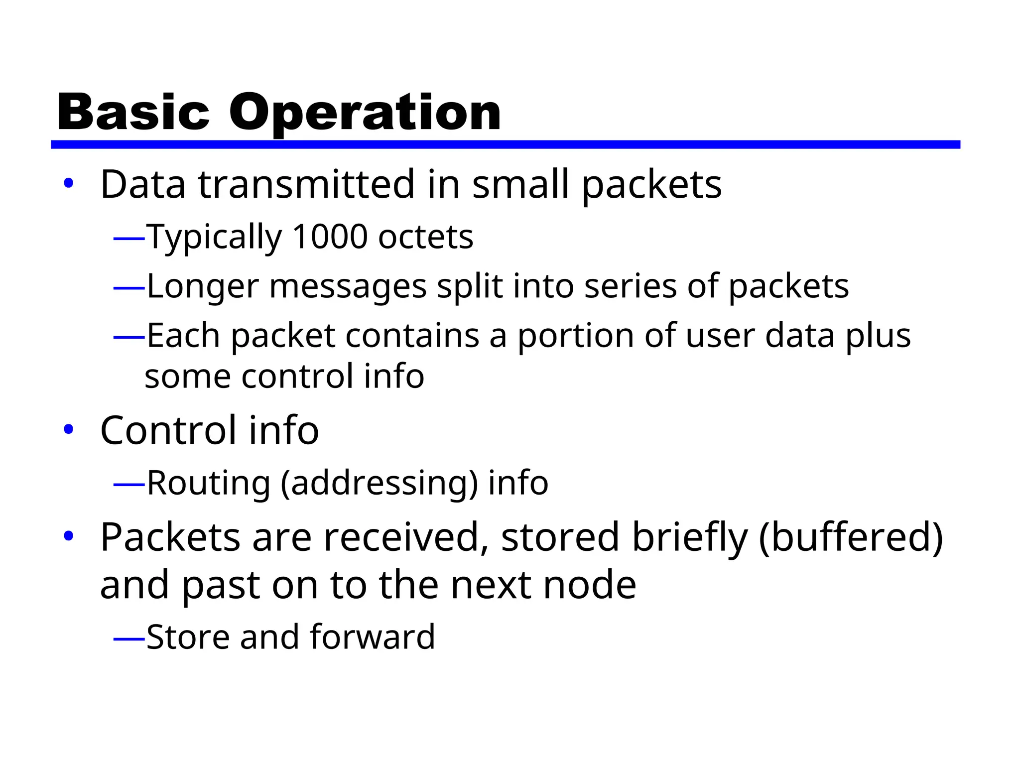 Basic Operation
• Data transmitted in small packets
—Typically 1000 octets
—Longer messages split into series of packets
—Each packet contains a portion of user data plus
some control info
• Control info
—Routing (addressing) info
• Packets are received, stored briefly (buffered)
and past on to the next node
—Store and forward
 