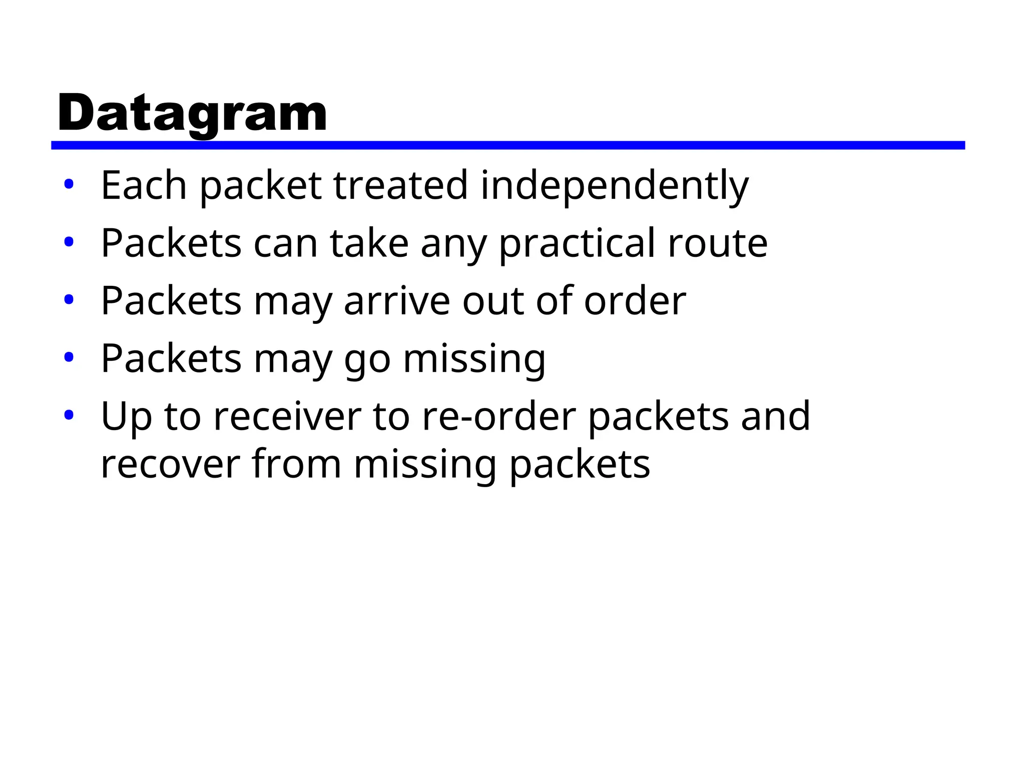 Datagram
• Each packet treated independently
• Packets can take any practical route
• Packets may arrive out of order
• Packets may go missing
• Up to receiver to re-order packets and
recover from missing packets
 