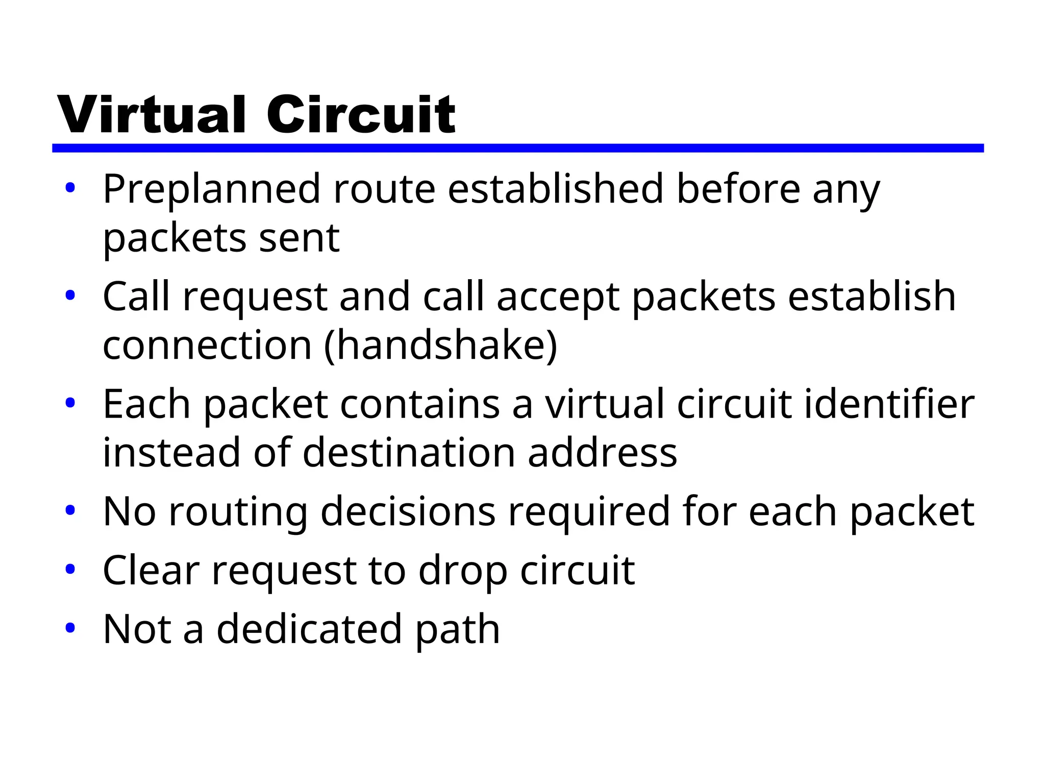 Virtual Circuit
• Preplanned route established before any
packets sent
• Call request and call accept packets establish
connection (handshake)
• Each packet contains a virtual circuit identifier
instead of destination address
• No routing decisions required for each packet
• Clear request to drop circuit
• Not a dedicated path
 