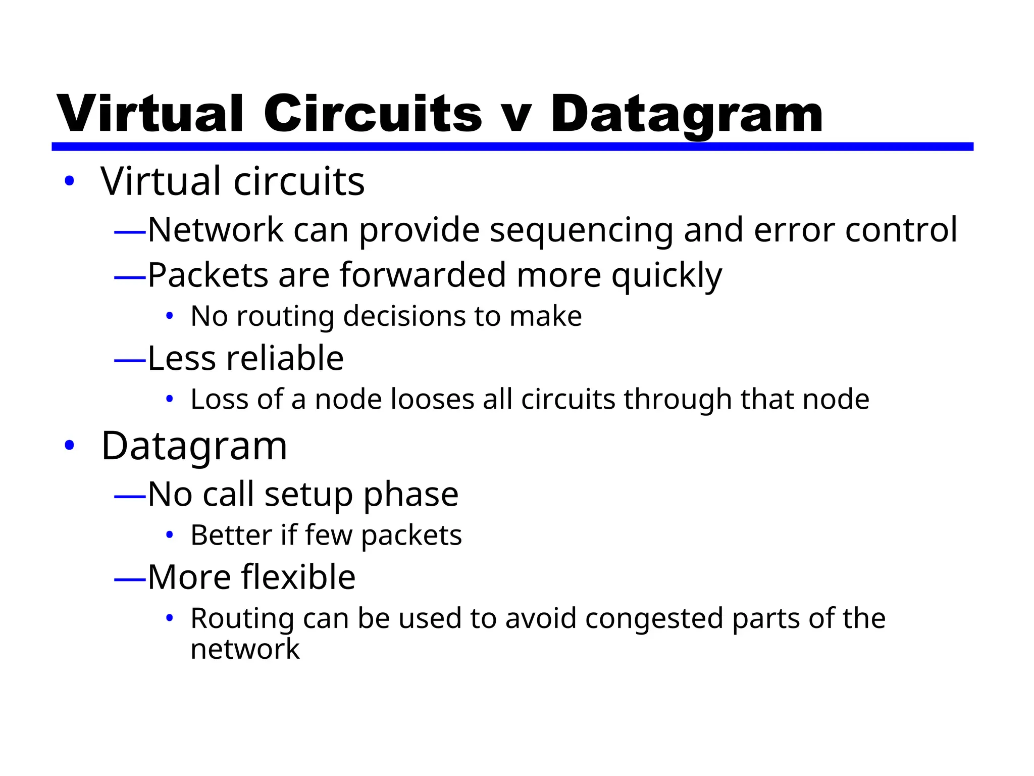 Virtual Circuits v Datagram
• Virtual circuits
—Network can provide sequencing and error control
—Packets are forwarded more quickly
• No routing decisions to make
—Less reliable
• Loss of a node looses all circuits through that node
• Datagram
—No call setup phase
• Better if few packets
—More flexible
• Routing can be used to avoid congested parts of the
network
 