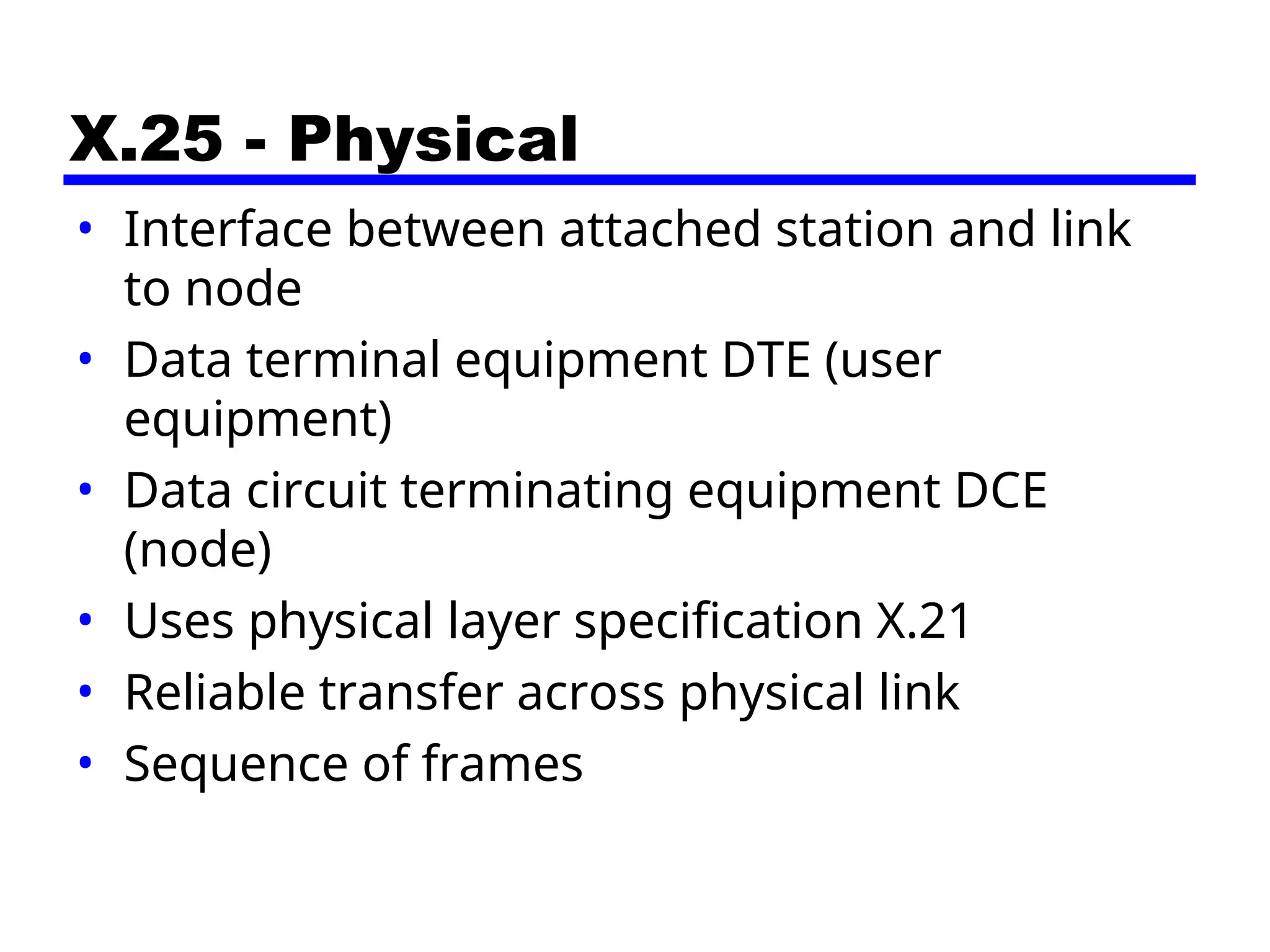 X.25 - Physical
• Interface between attached station and link
to node
• Data terminal equipment DTE (user
equipment)
• Data circuit terminating equipment DCE
(node)
• Uses physical layer specification X.21
• Reliable transfer across physical link
• Sequence of frames
 