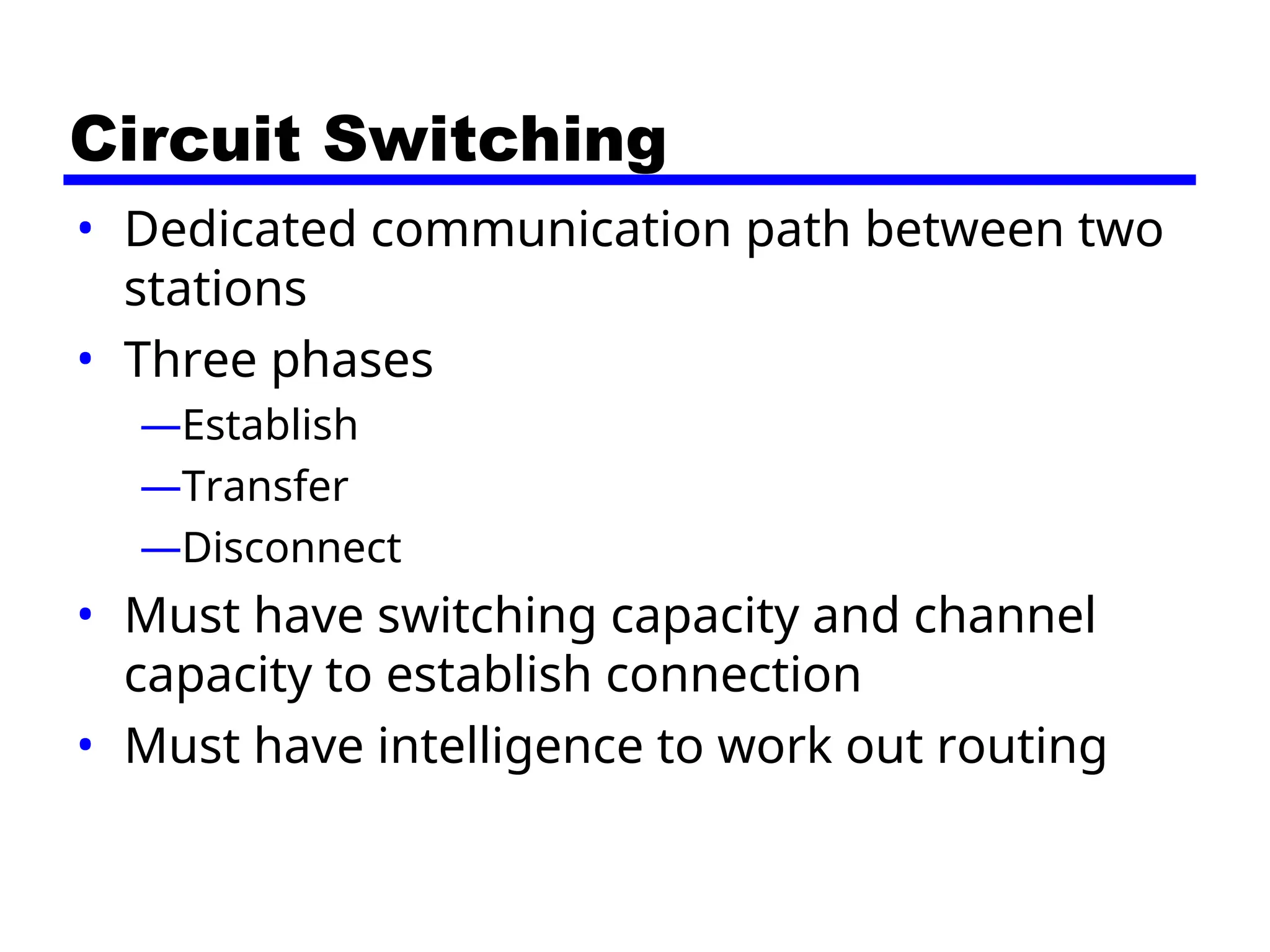 Circuit Switching
• Dedicated communication path between two
stations
• Three phases
—Establish
—Transfer
—Disconnect
• Must have switching capacity and channel
capacity to establish connection
• Must have intelligence to work out routing
 