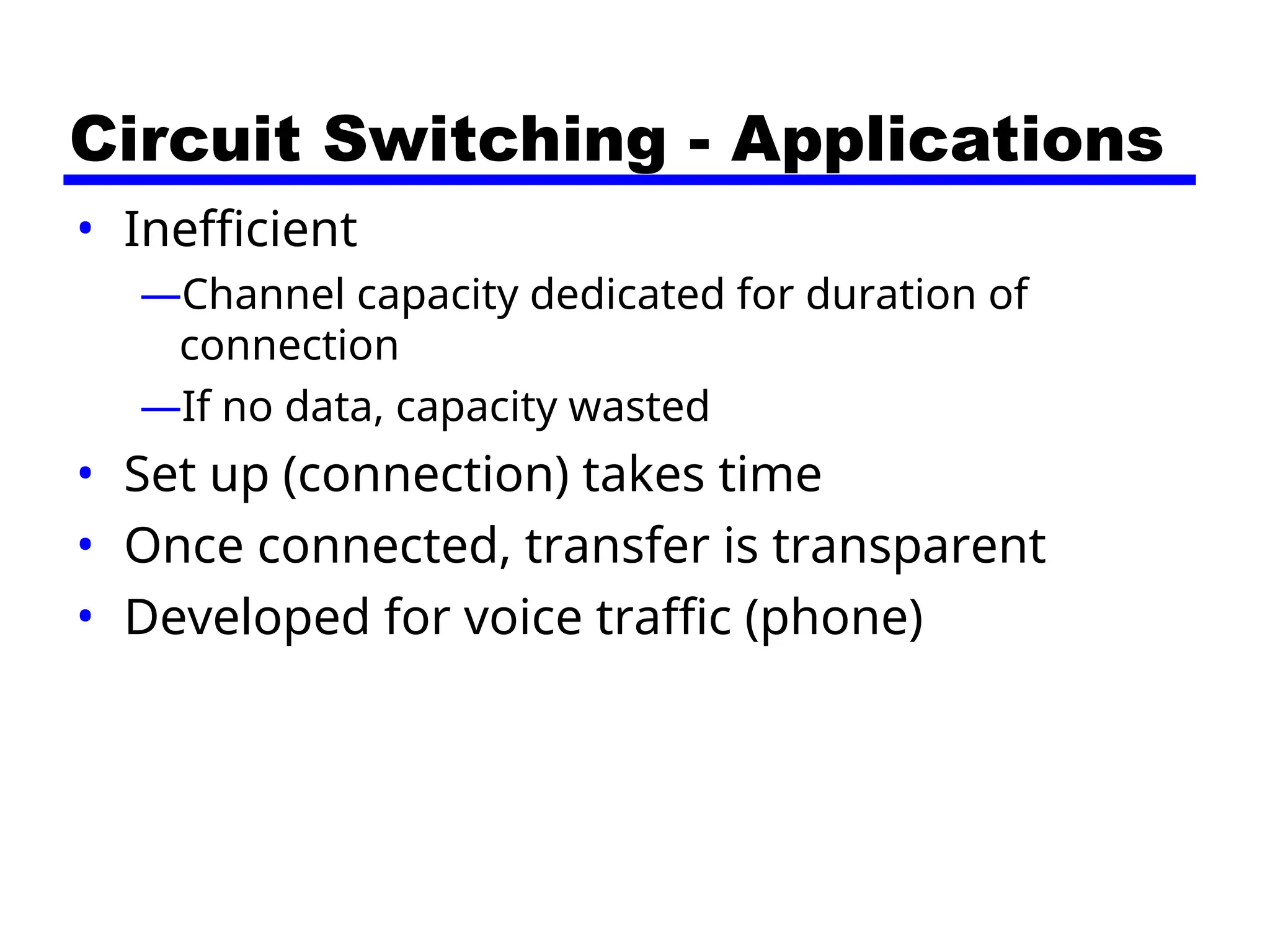 Circuit Switching - Applications
• Inefficient
—Channel capacity dedicated for duration of
connection
—If no data, capacity wasted
• Set up (connection) takes time
• Once connected, transfer is transparent
• Developed for voice traffic (phone)
 