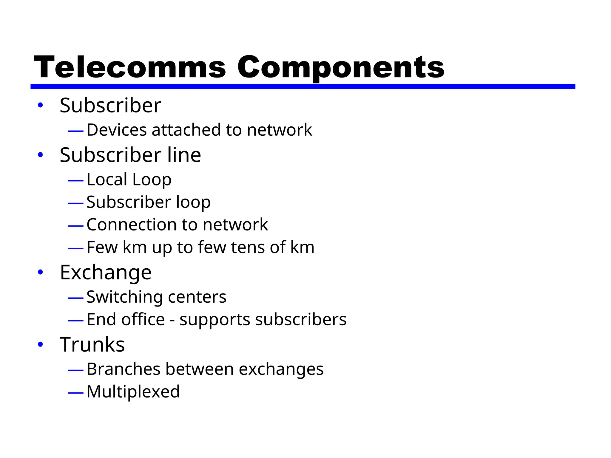 Telecomms Components
• Subscriber
—Devices attached to network
• Subscriber line
—Local Loop
—Subscriber loop
—Connection to network
—Few km up to few tens of km
• Exchange
—Switching centers
—End office - supports subscribers
• Trunks
—Branches between exchanges
—Multiplexed
 