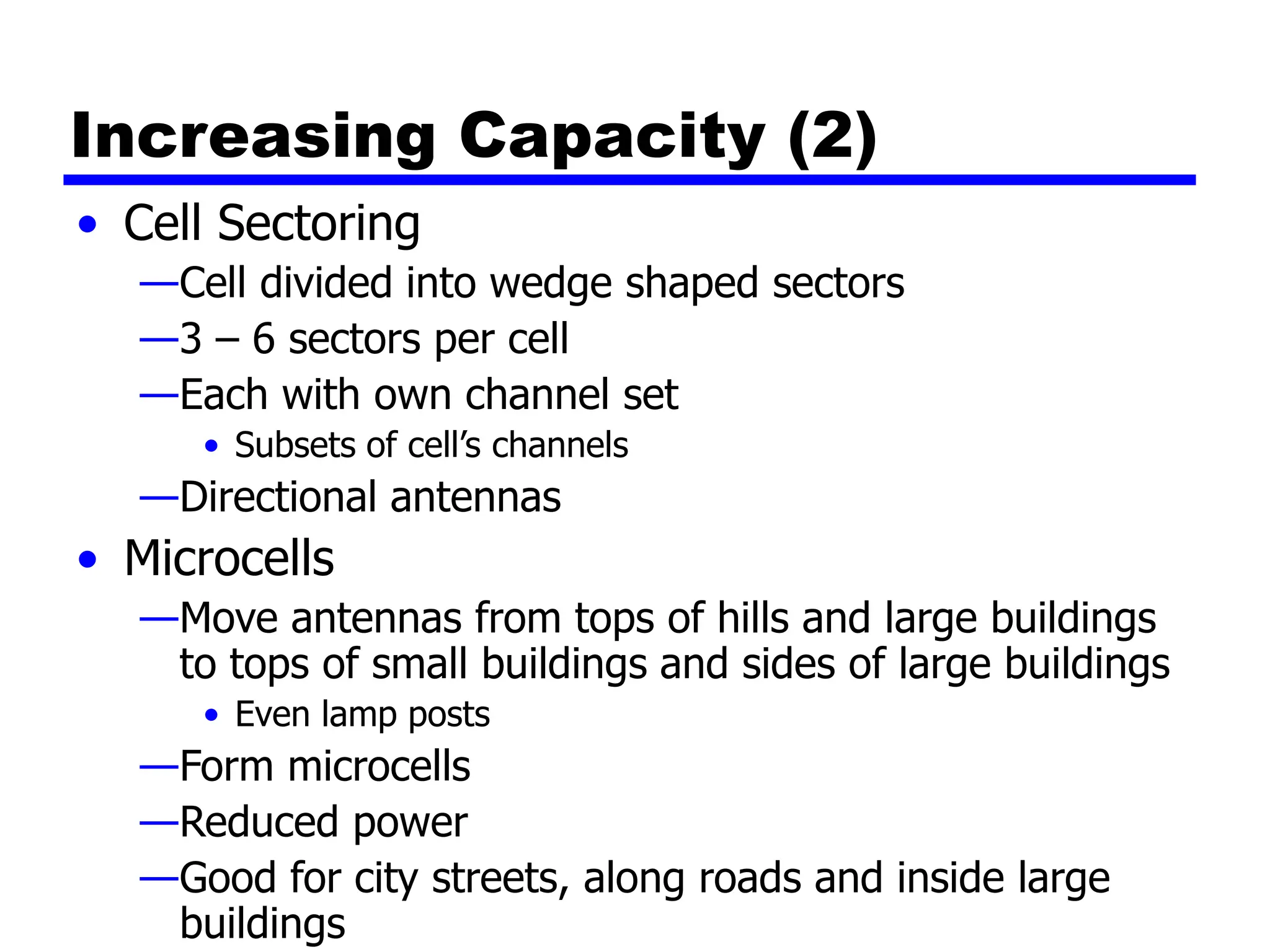 Increasing Capacity (2)
• Cell Sectoring
—Cell divided into wedge shaped sectors
—3 – 6 sectors per cell
—Each with own channel set
• Subsets of cell’s channels
—Directional antennas
• Microcells
—Move antennas from tops of hills and large buildings
to tops of small buildings and sides of large buildings
• Even lamp posts
—Form microcells
—Reduced power
—Good for city streets, along roads and inside large
buildings
 