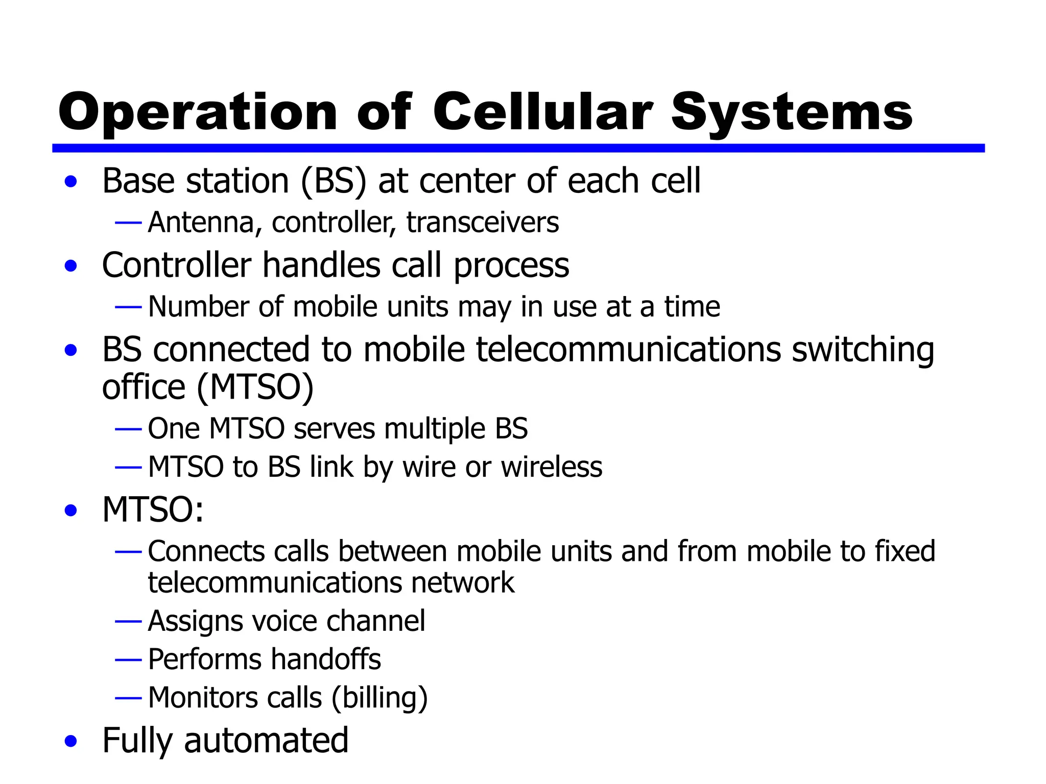 Operation of Cellular Systems
• Base station (BS) at center of each cell
— Antenna, controller, transceivers
• Controller handles call process
— Number of mobile units may in use at a time
• BS connected to mobile telecommunications switching
office (MTSO)
— One MTSO serves multiple BS
— MTSO to BS link by wire or wireless
• MTSO:
— Connects calls between mobile units and from mobile to fixed
telecommunications network
— Assigns voice channel
— Performs handoffs
— Monitors calls (billing)
• Fully automated
 