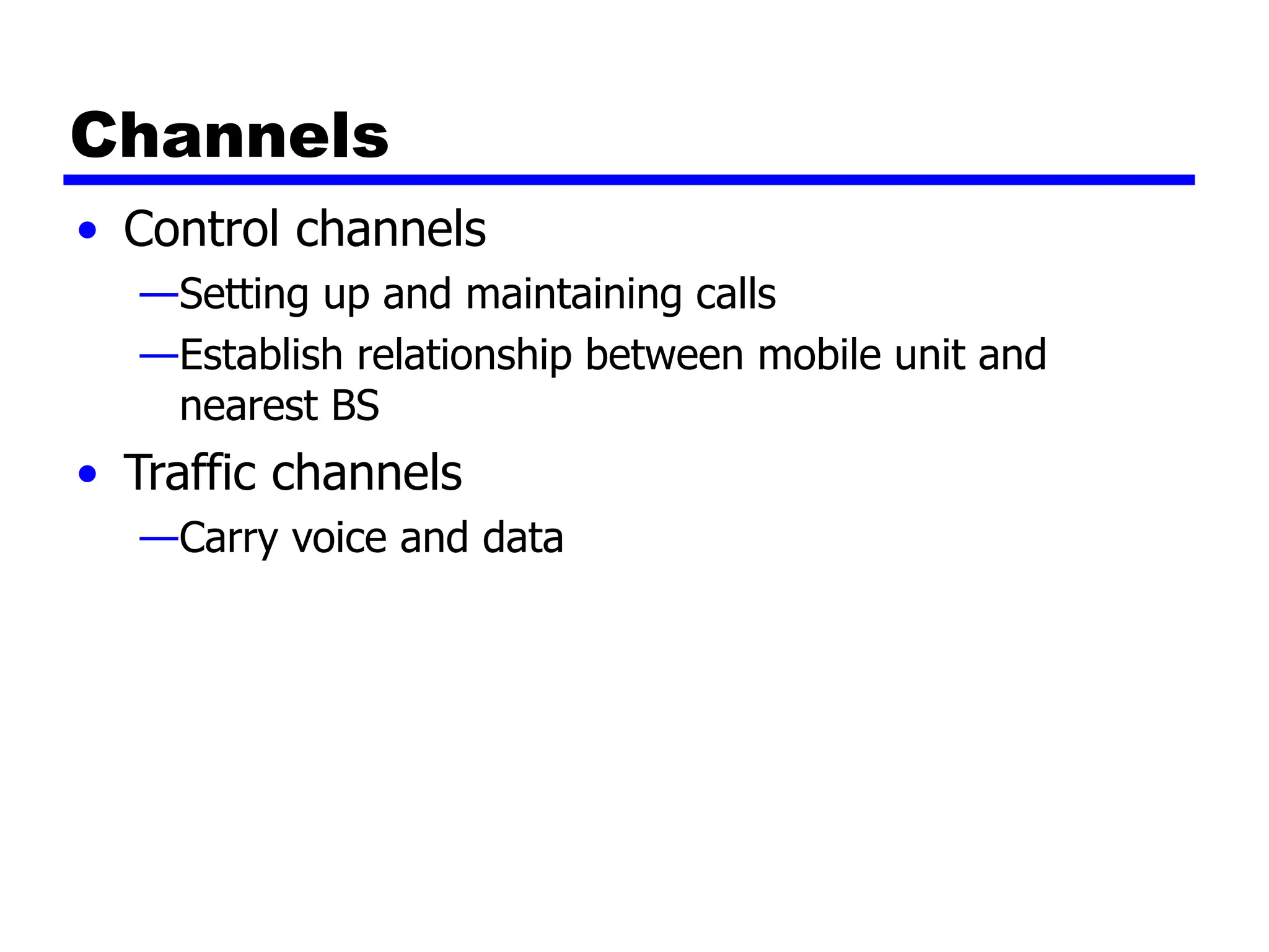 Channels
• Control channels
—Setting up and maintaining calls
—Establish relationship between mobile unit and
nearest BS
• Traffic channels
—Carry voice and data
 