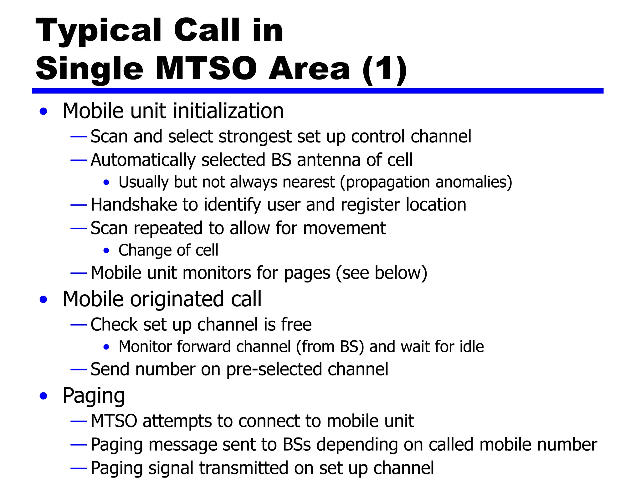 Typical Call in
Single MTSO Area (1)
• Mobile unit initialization
— Scan and select strongest set up control channel
— Automatically selected BS antenna of cell
• Usually but not always nearest (propagation anomalies)
— Handshake to identify user and register location
— Scan repeated to allow for movement
• Change of cell
— Mobile unit monitors for pages (see below)
• Mobile originated call
— Check set up channel is free
• Monitor forward channel (from BS) and wait for idle
— Send number on pre-selected channel
• Paging
— MTSO attempts to connect to mobile unit
— Paging message sent to BSs depending on called mobile number
— Paging signal transmitted on set up channel
 