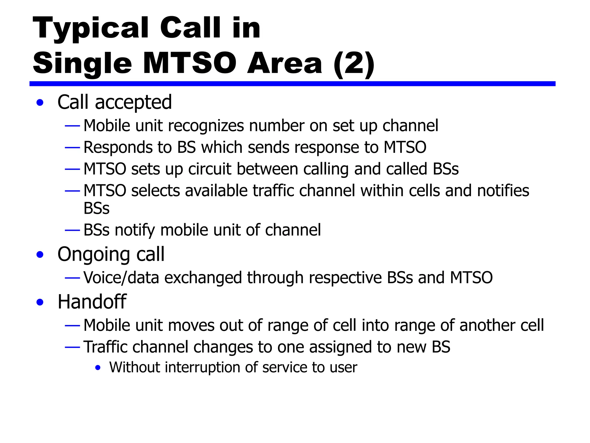 Typical Call in
Single MTSO Area (2)
• Call accepted
— Mobile unit recognizes number on set up channel
— Responds to BS which sends response to MTSO
— MTSO sets up circuit between calling and called BSs
— MTSO selects available traffic channel within cells and notifies
BSs
— BSs notify mobile unit of channel
• Ongoing call
— Voice/data exchanged through respective BSs and MTSO
• Handoff
— Mobile unit moves out of range of cell into range of another cell
— Traffic channel changes to one assigned to new BS
• Without interruption of service to user
 
