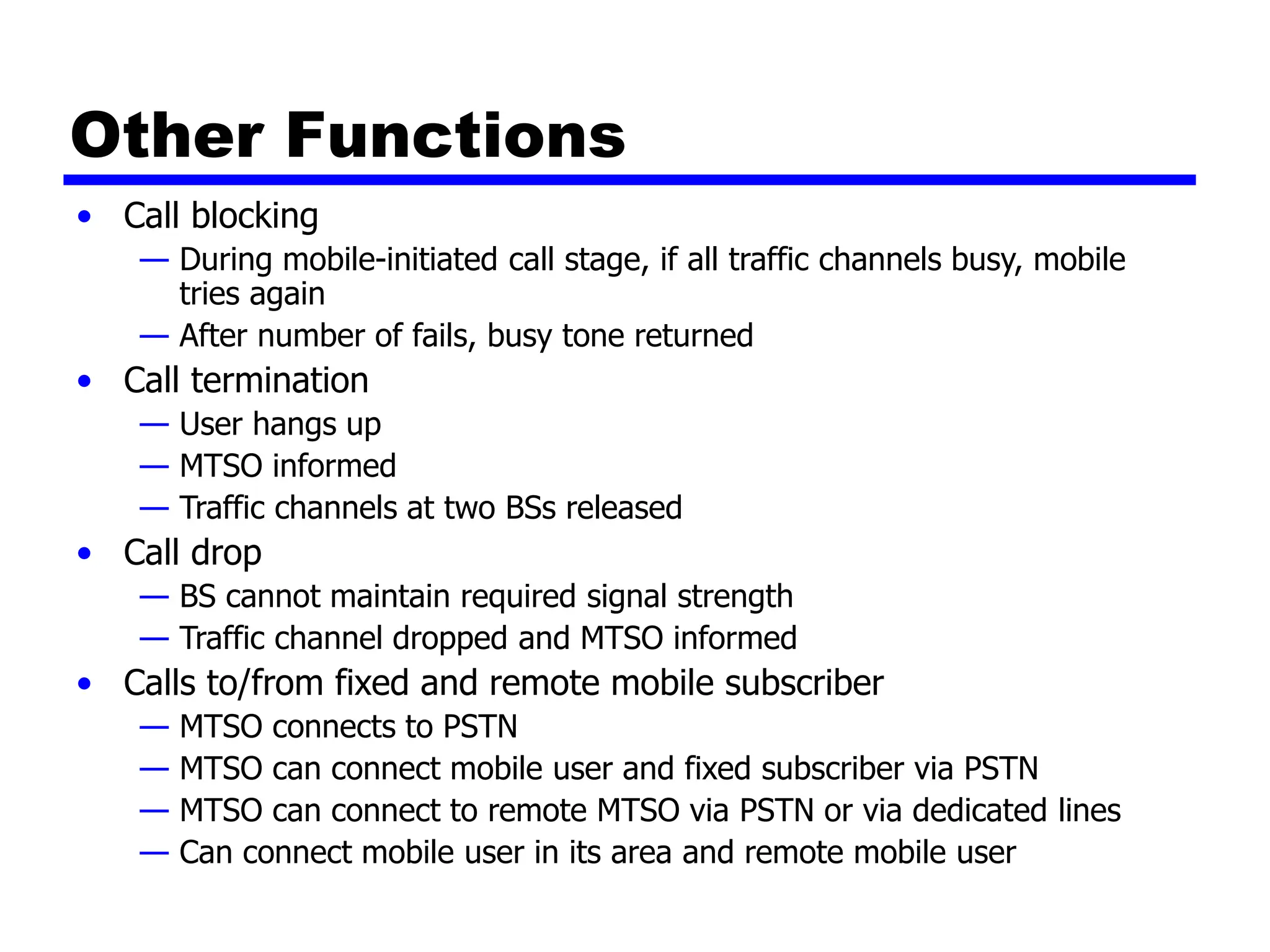 Other Functions
• Call blocking
— During mobile-initiated call stage, if all traffic channels busy, mobile
tries again
— After number of fails, busy tone returned
• Call termination
— User hangs up
— MTSO informed
— Traffic channels at two BSs released
• Call drop
— BS cannot maintain required signal strength
— Traffic channel dropped and MTSO informed
• Calls to/from fixed and remote mobile subscriber
— MTSO connects to PSTN
— MTSO can connect mobile user and fixed subscriber via PSTN
— MTSO can connect to remote MTSO via PSTN or via dedicated lines
— Can connect mobile user in its area and remote mobile user
 