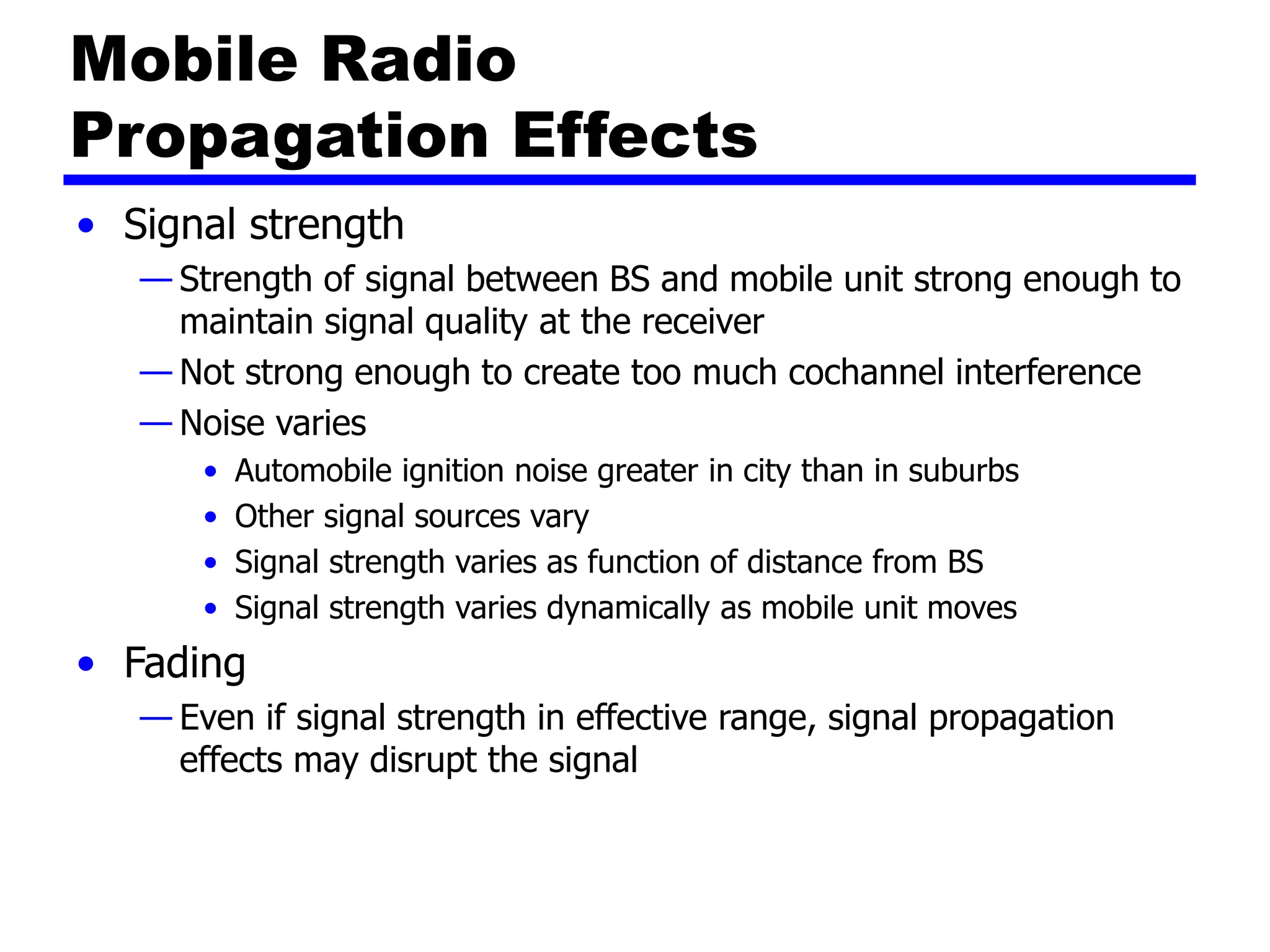 Mobile Radio
Propagation Effects
• Signal strength
— Strength of signal between BS and mobile unit strong enough to
maintain signal quality at the receiver
— Not strong enough to create too much cochannel interference
— Noise varies
• Automobile ignition noise greater in city than in suburbs
• Other signal sources vary
• Signal strength varies as function of distance from BS
• Signal strength varies dynamically as mobile unit moves
• Fading
— Even if signal strength in effective range, signal propagation
effects may disrupt the signal
 