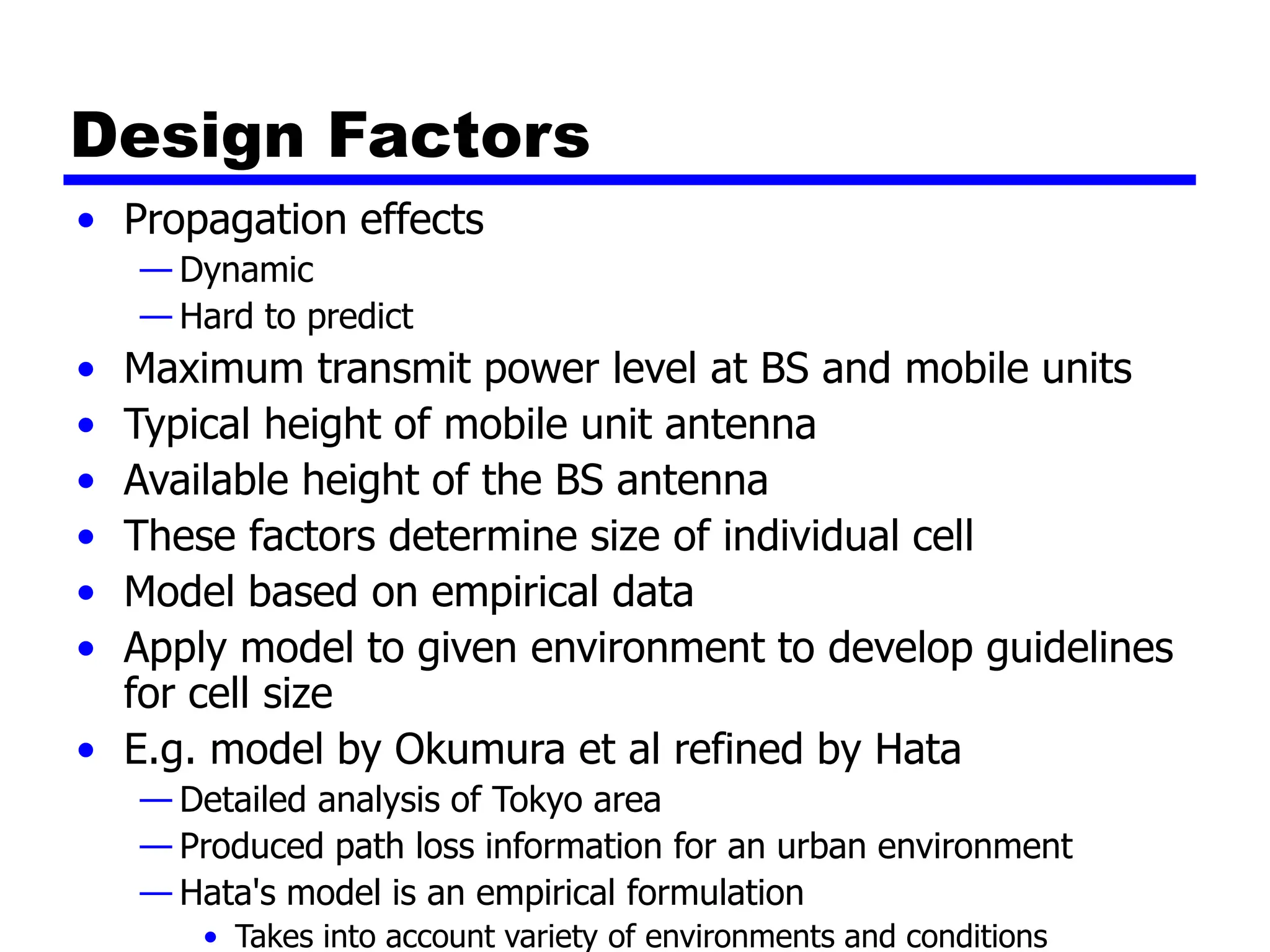 Design Factors
• Propagation effects
— Dynamic
— Hard to predict
• Maximum transmit power level at BS and mobile units
• Typical height of mobile unit antenna
• Available height of the BS antenna
• These factors determine size of individual cell
• Model based on empirical data
• Apply model to given environment to develop guidelines
for cell size
• E.g. model by Okumura et al refined by Hata
— Detailed analysis of Tokyo area
— Produced path loss information for an urban environment
— Hata's model is an empirical formulation
• Takes into account variety of environments and conditions
 