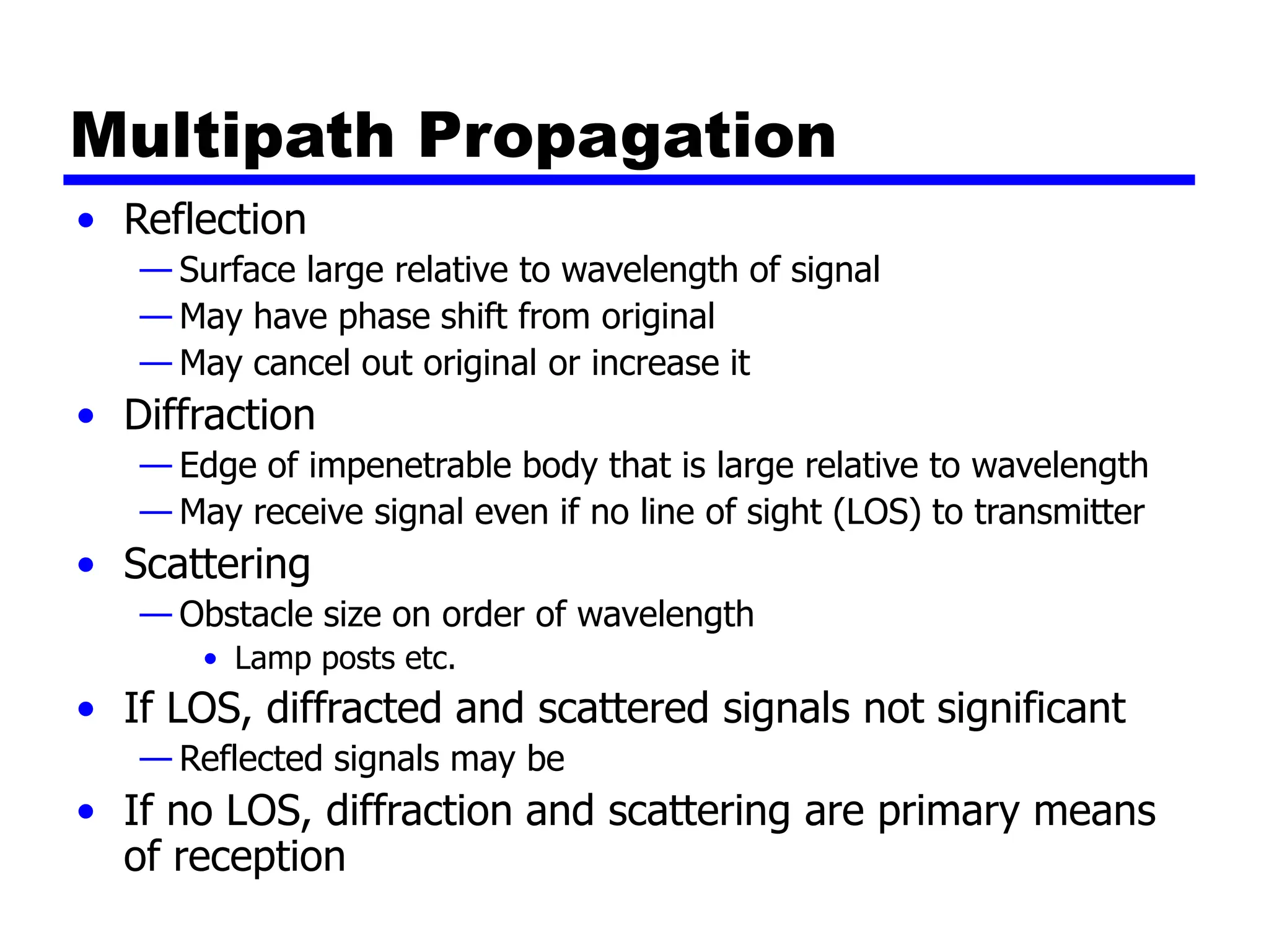 Multipath Propagation
• Reflection
— Surface large relative to wavelength of signal
— May have phase shift from original
— May cancel out original or increase it
• Diffraction
— Edge of impenetrable body that is large relative to wavelength
— May receive signal even if no line of sight (LOS) to transmitter
• Scattering
— Obstacle size on order of wavelength
• Lamp posts etc.
• If LOS, diffracted and scattered signals not significant
— Reflected signals may be
• If no LOS, diffraction and scattering are primary means
of reception
 
