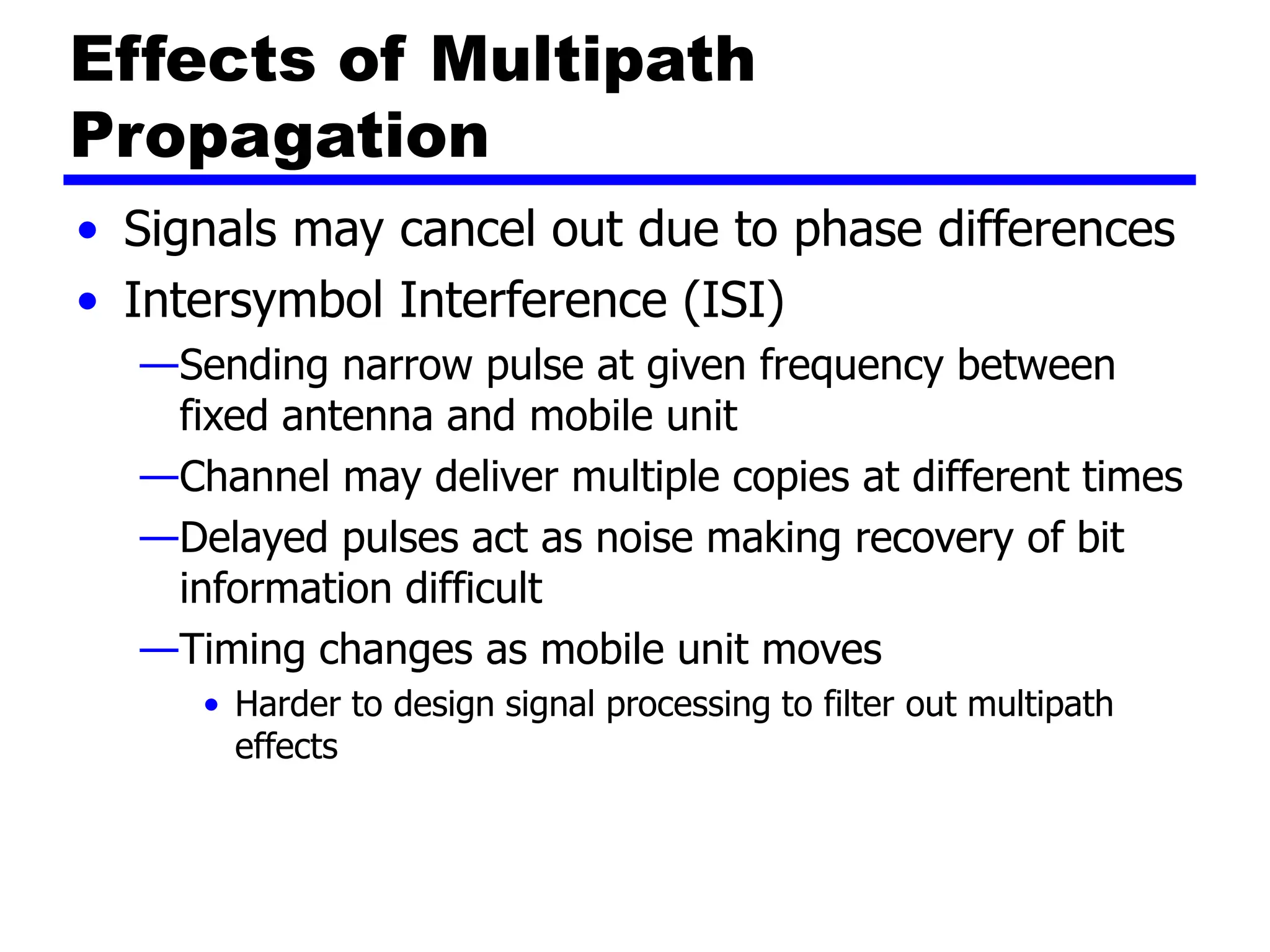 Effects of Multipath
Propagation
• Signals may cancel out due to phase differences
• Intersymbol Interference (ISI)
—Sending narrow pulse at given frequency between
fixed antenna and mobile unit
—Channel may deliver multiple copies at different times
—Delayed pulses act as noise making recovery of bit
information difficult
—Timing changes as mobile unit moves
• Harder to design signal processing to filter out multipath
effects
 