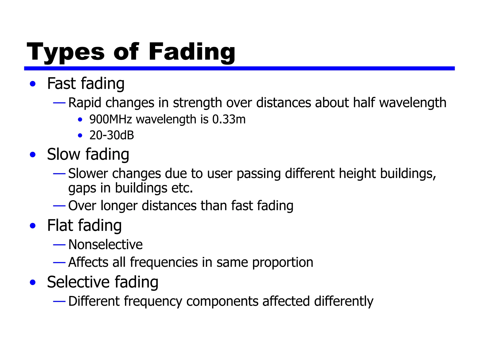 Types of Fading
• Fast fading
— Rapid changes in strength over distances about half wavelength
• 900MHz wavelength is 0.33m
• 20-30dB
• Slow fading
— Slower changes due to user passing different height buildings,
gaps in buildings etc.
— Over longer distances than fast fading
• Flat fading
— Nonselective
— Affects all frequencies in same proportion
• Selective fading
— Different frequency components affected differently
 