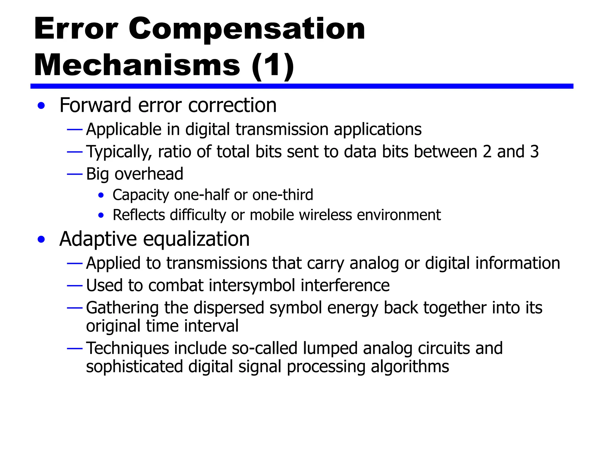 Error Compensation
Mechanisms (1)
• Forward error correction
— Applicable in digital transmission applications
— Typically, ratio of total bits sent to data bits between 2 and 3
— Big overhead
• Capacity one-half or one-third
• Reflects difficulty or mobile wireless environment
• Adaptive equalization
— Applied to transmissions that carry analog or digital information
— Used to combat intersymbol interference
— Gathering the dispersed symbol energy back together into its
original time interval
— Techniques include so-called lumped analog circuits and
sophisticated digital signal processing algorithms
 