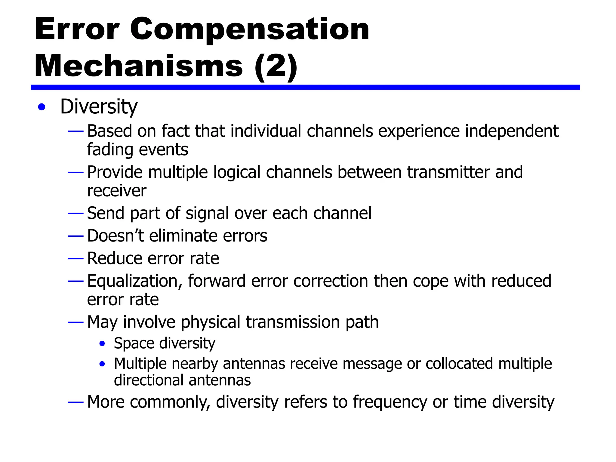 Error Compensation
Mechanisms (2)
• Diversity
— Based on fact that individual channels experience independent
fading events
— Provide multiple logical channels between transmitter and
receiver
— Send part of signal over each channel
— Doesn’t eliminate errors
— Reduce error rate
— Equalization, forward error correction then cope with reduced
error rate
— May involve physical transmission path
• Space diversity
• Multiple nearby antennas receive message or collocated multiple
directional antennas
— More commonly, diversity refers to frequency or time diversity
 