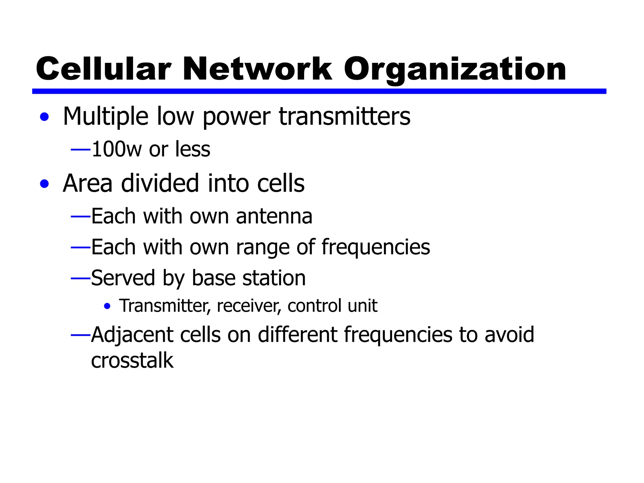 Cellular Network Organization
• Multiple low power transmitters
—100w or less
• Area divided into cells
—Each with own antenna
—Each with own range of frequencies
—Served by base station
• Transmitter, receiver, control unit
—Adjacent cells on different frequencies to avoid
crosstalk
 