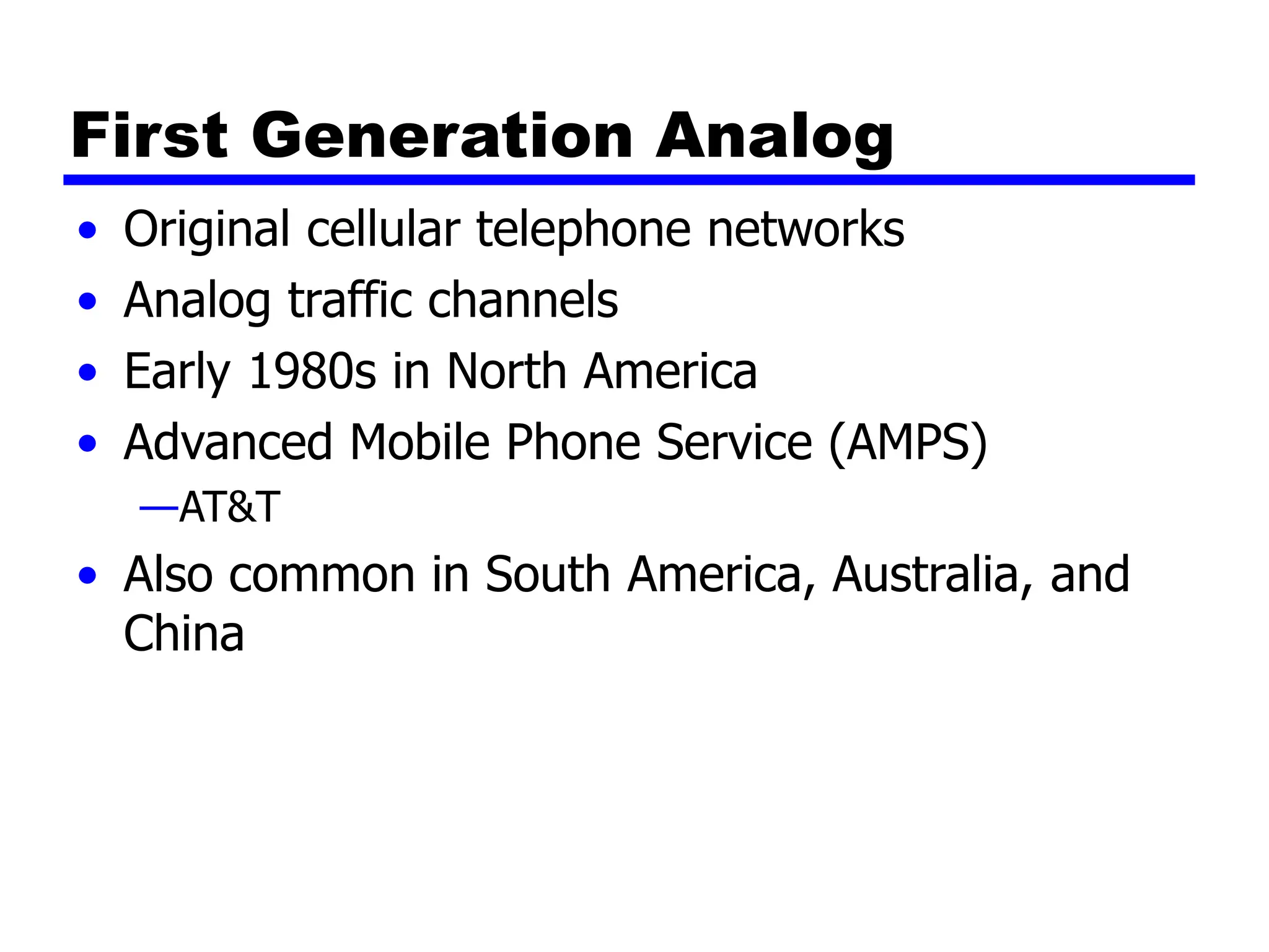 First Generation Analog
• Original cellular telephone networks
• Analog traffic channels
• Early 1980s in North America
• Advanced Mobile Phone Service (AMPS)
—AT&T
• Also common in South America, Australia, and
China
 