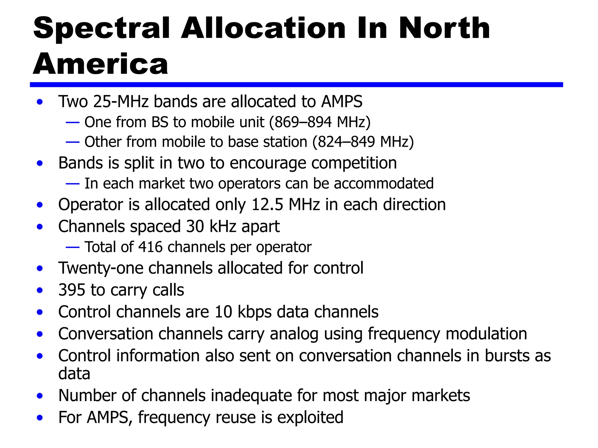 Spectral Allocation In North
America
• Two 25-MHz bands are allocated to AMPS
— One from BS to mobile unit (869–894 MHz)
— Other from mobile to base station (824–849 MHz)
• Bands is split in two to encourage competition
— In each market two operators can be accommodated
• Operator is allocated only 12.5 MHz in each direction
• Channels spaced 30 kHz apart
— Total of 416 channels per operator
• Twenty-one channels allocated for control
• 395 to carry calls
• Control channels are 10 kbps data channels
• Conversation channels carry analog using frequency modulation
• Control information also sent on conversation channels in bursts as
data
• Number of channels inadequate for most major markets
• For AMPS, frequency reuse is exploited
 