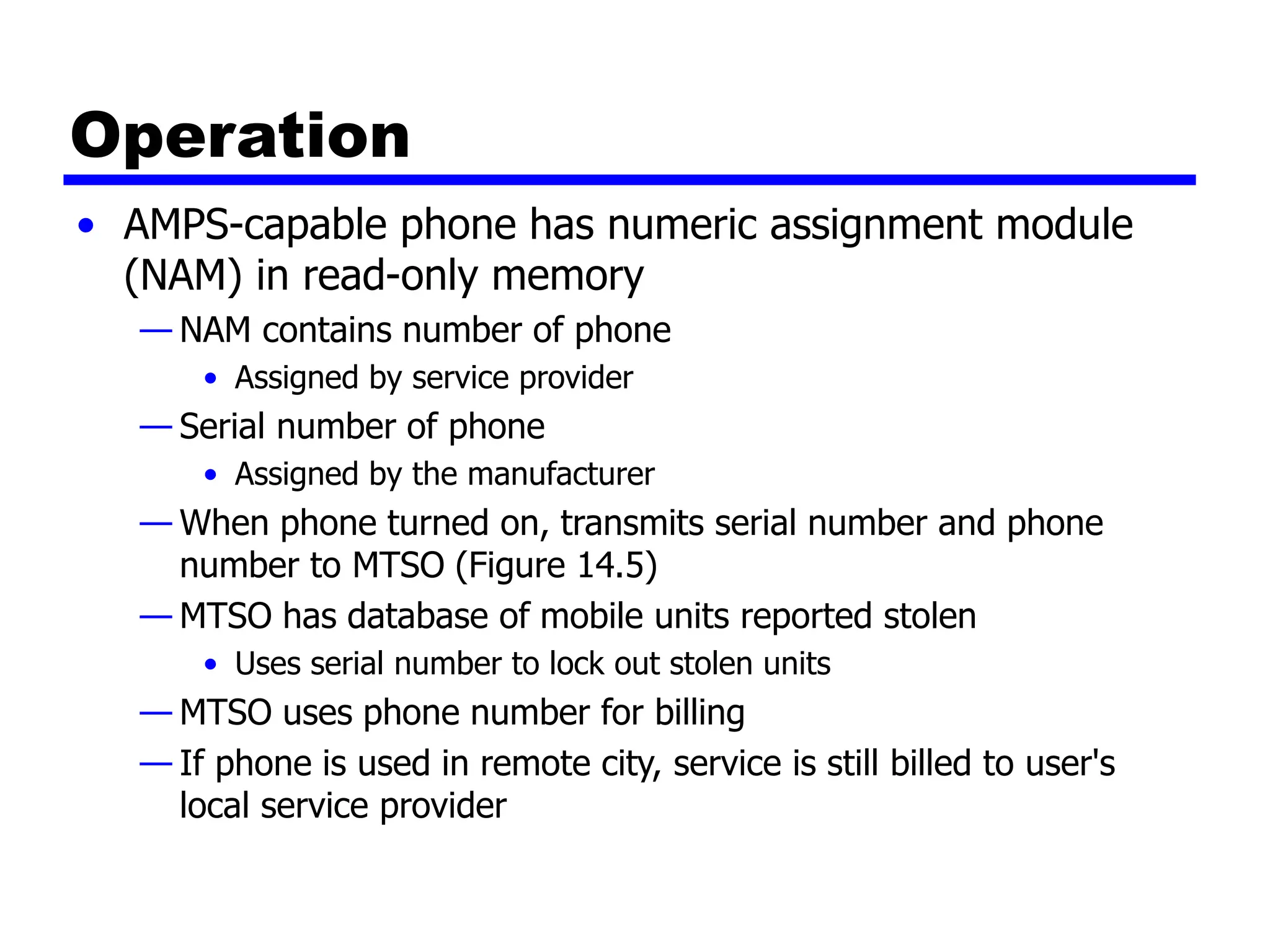 Operation
• AMPS-capable phone has numeric assignment module
(NAM) in read-only memory
— NAM contains number of phone
• Assigned by service provider
— Serial number of phone
• Assigned by the manufacturer
— When phone turned on, transmits serial number and phone
number to MTSO (Figure 14.5)
— MTSO has database of mobile units reported stolen
• Uses serial number to lock out stolen units
— MTSO uses phone number for billing
— If phone is used in remote city, service is still billed to user's
local service provider
 