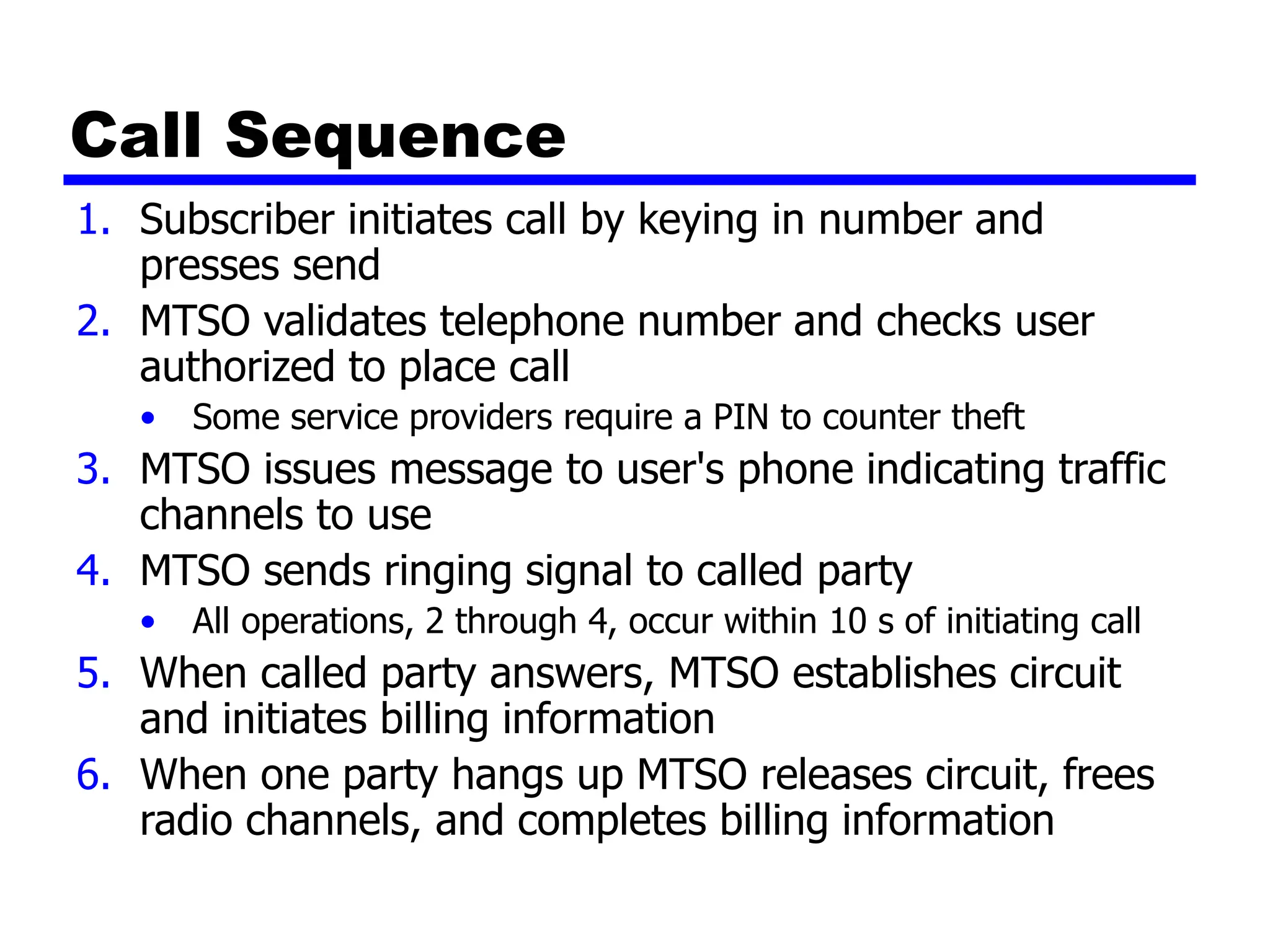Call Sequence
1. Subscriber initiates call by keying in number and
presses send
2. MTSO validates telephone number and checks user
authorized to place call
• Some service providers require a PIN to counter theft
3. MTSO issues message to user's phone indicating traffic
channels to use
4. MTSO sends ringing signal to called party
• All operations, 2 through 4, occur within 10 s of initiating call
5. When called party answers, MTSO establishes circuit
and initiates billing information
6. When one party hangs up MTSO releases circuit, frees
radio channels, and completes billing information
 