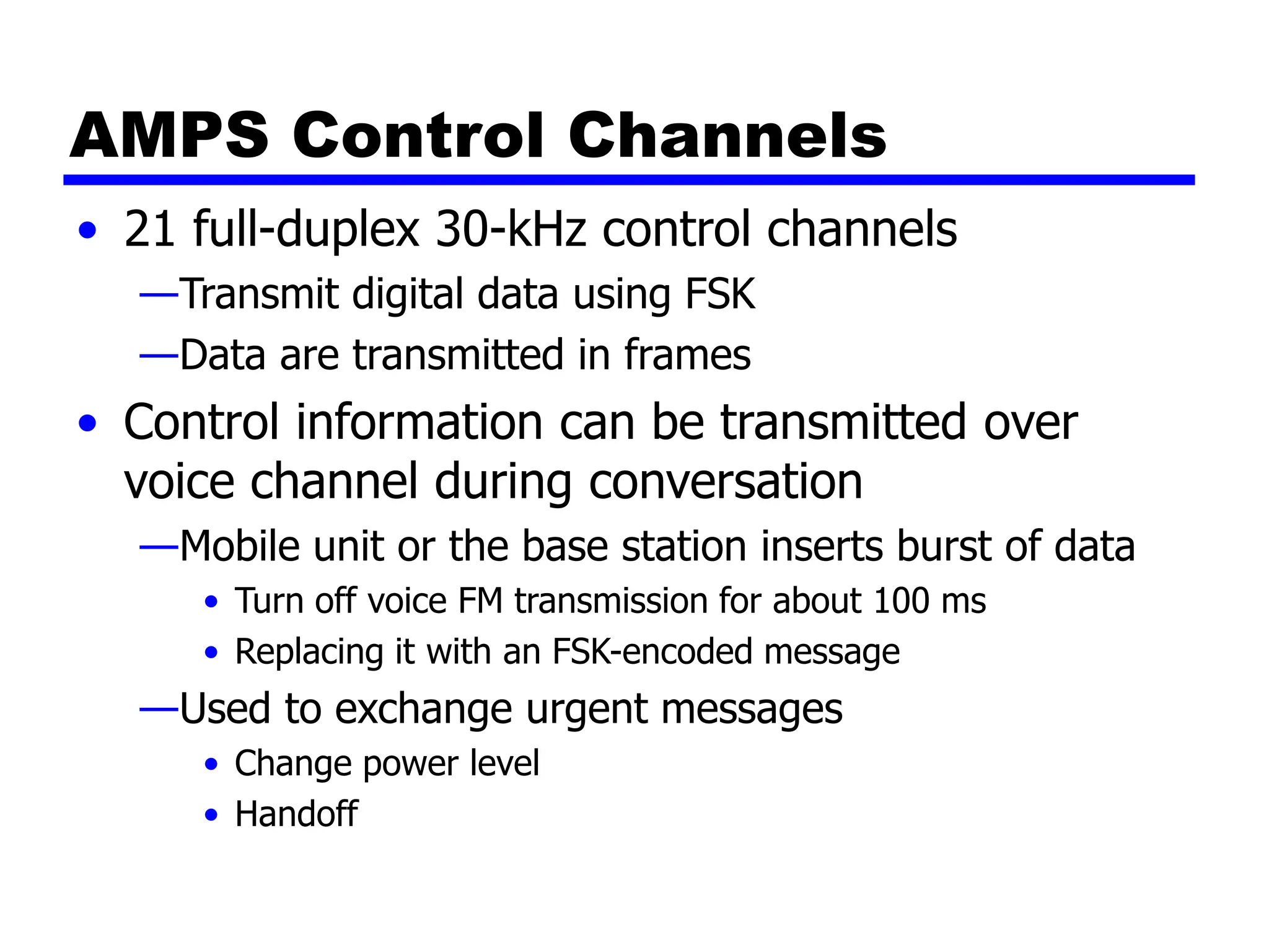 AMPS Control Channels
• 21 full-duplex 30-kHz control channels
—Transmit digital data using FSK
—Data are transmitted in frames
• Control information can be transmitted over
voice channel during conversation
—Mobile unit or the base station inserts burst of data
• Turn off voice FM transmission for about 100 ms
• Replacing it with an FSK-encoded message
—Used to exchange urgent messages
• Change power level
• Handoff
 