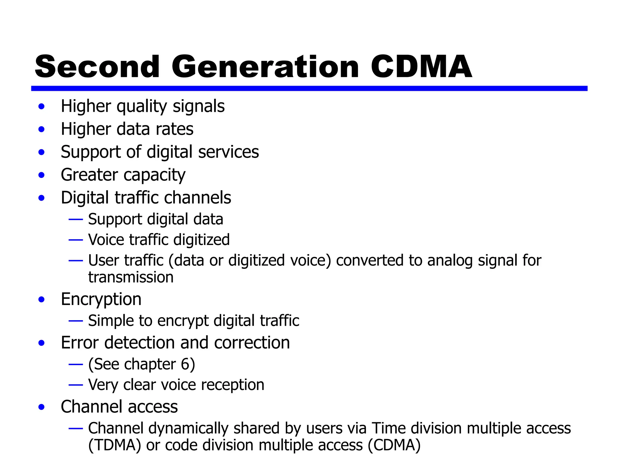 Second Generation CDMA
• Higher quality signals
• Higher data rates
• Support of digital services
• Greater capacity
• Digital traffic channels
— Support digital data
— Voice traffic digitized
— User traffic (data or digitized voice) converted to analog signal for
transmission
• Encryption
— Simple to encrypt digital traffic
• Error detection and correction
— (See chapter 6)
— Very clear voice reception
• Channel access
— Channel dynamically shared by users via Time division multiple access
(TDMA) or code division multiple access (CDMA)
 