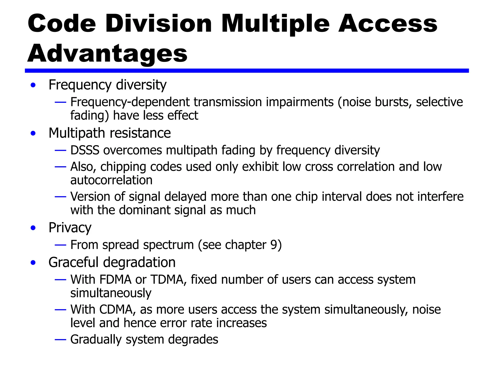 Code Division Multiple Access
Advantages
• Frequency diversity
— Frequency-dependent transmission impairments (noise bursts, selective
fading) have less effect
• Multipath resistance
— DSSS overcomes multipath fading by frequency diversity
— Also, chipping codes used only exhibit low cross correlation and low
autocorrelation
— Version of signal delayed more than one chip interval does not interfere
with the dominant signal as much
• Privacy
— From spread spectrum (see chapter 9)
• Graceful degradation
— With FDMA or TDMA, fixed number of users can access system
simultaneously
— With CDMA, as more users access the system simultaneously, noise
level and hence error rate increases
— Gradually system degrades
 